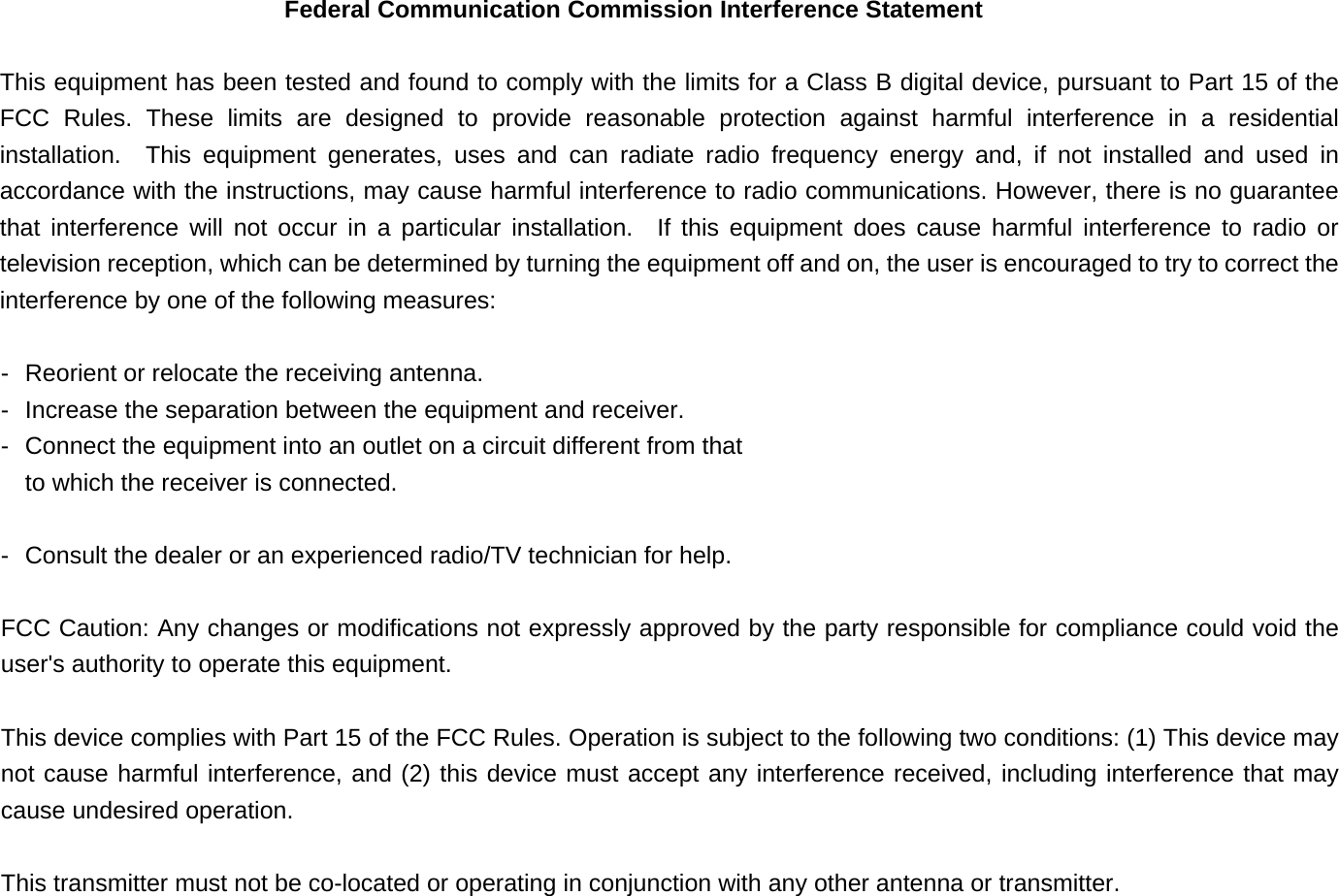 Federal Communication Commission Interference Statement   This equipment has been tested and found to comply with the limits for a Class B digital device, pursuant to Part 15 of the FCC Rules. These limits are designed to provide reasonable protection against harmful interference in a residential installation.  This equipment generates, uses and can radiate radio frequency energy and, if not installed and used in accordance with the instructions, may cause harmful interference to radio communications. However, there is no guarantee that interference will not occur in a particular installation.  If this equipment does cause harmful interference to radio or television reception, which can be determined by turning the equipment off and on, the user is encouraged to try to correct the interference by one of the following measures:   -  Reorient or relocate the receiving antenna.   -  Increase the separation between the equipment and receiver.   -  Connect the equipment into an outlet on a circuit different from that   to which the receiver is connected.    -  Consult the dealer or an experienced radio/TV technician for help.   FCC Caution: Any changes or modifications not expressly approved by the party responsible for compliance could void the user's authority to operate this equipment.   This device complies with Part 15 of the FCC Rules. Operation is subject to the following two conditions: (1) This device may not cause harmful interference, and (2) this device must accept any interference received, including interference that may cause undesired operation.   This transmitter must not be co-located or operating in conjunction with any other antenna or transmitter.   