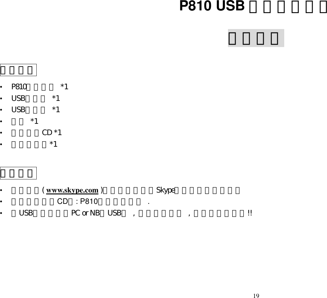  19  P810 USB 無線網路話機 使用手冊 產品內容 &bull;  P810無線話機 *1 &bull;  USB接收器 *1 &bull;  USB充電線 *1 &bull;  電池 *1 &bull;  安裝光碟CD *1   &bull;  使用說明書*1  安裝說明 &bull;  請先上網( www.skype.com )下載安裝最新版Skype軟體並完成註冊登入 &bull;  執行安裝光碟CD中: P810話機驅動程式 . &bull;  將USB接收器插入PC or NB的USB埠 , 並將話機開機 , 即可開始使用囉!!      