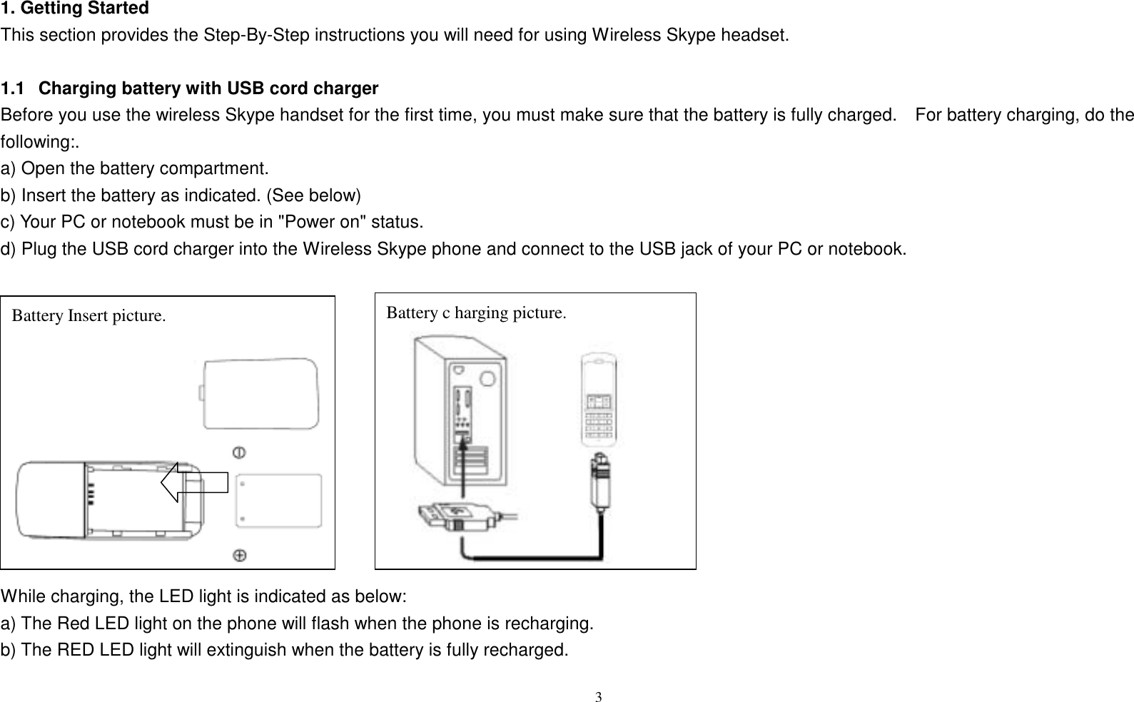1. Getting Started This section provides the Step-By-Step instructions you will need for using Wireless Skype headset.  1.1   Charging battery with USB cord charger Before you use the wireless Skype handset for the first time, you must make sure that the battery is fully charged.    For battery charging, do the following:. a) Open the battery compartment.   b) Insert the battery as indicated. (See below) c) Your PC or notebook must be in "Power on" status.   d) Plug the USB cord charger into the Wireless Skype phone and connect to the USB jack of your PC or notebook.               Battery c harging picture. Battery Insert picture. While charging, the LED light is indicated as below: a) The Red LED light on the phone will flash when the phone is recharging. b) The RED LED light will extinguish when the battery is fully recharged.  3   