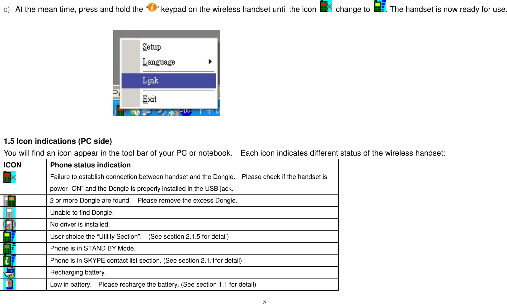At the mean time, press and hold the &ldquo; &rdquo; keypad on the wireless handset until the icon   change to  . The handset is now ready for use. c)           1.5 Icon indications (PC side) You will find an icon appear in the tool bar of your PC or notebook.    Each icon indicates different status of the wireless handset: ICON  Phone status indication  Failure to establish connection between handset and the Dongle.    Please check if the handset is power &ldquo;ON&rdquo; and the Dongle is properly installed in the USB jack.  2 or more Dongle are found.    Please remove the excess Dongle.  Unable to find Dongle.      No driver is installed.      User choice the &ldquo;Utility Section&rdquo;.    (See section 2.1.5 for detail)    Phone is in STAND BY Mode.  Phone is in SKYPE contact list section. (See section 2.1.1for detail)  Recharging battery.  Low in battery.    Please recharge the battery. (See section 1.1 for detail)  5   