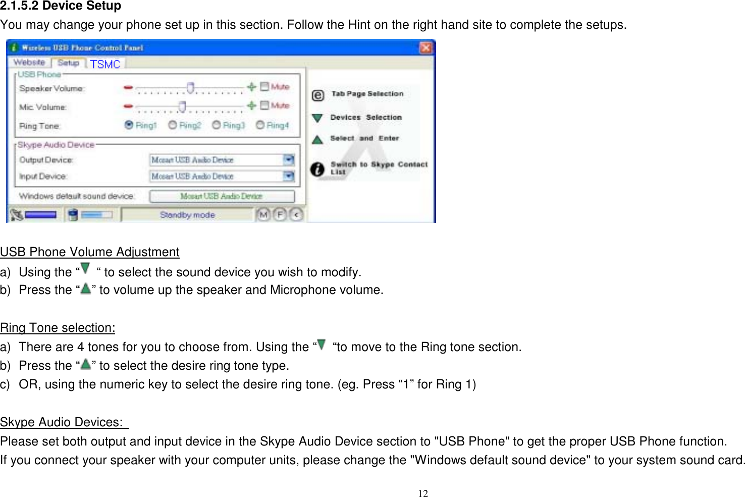 2.1.5.2 Device Setup   You may change your phone set up in this section. Follow the Hint on the right hand site to complete the setups.              USB Phone Volume Adjustment a)  Using the &ldquo;   &ldquo; to select the sound device you wish to modify. b)  Press the &ldquo; &rdquo; to volume up the speaker and Microphone volume.    Ring Tone selection: a)  There are 4 tones for you to choose from. Using the &ldquo;   &ldquo;to move to the Ring tone section. b)  Press the &ldquo; &rdquo; to select the desire ring tone type. c)  OR, using the numeric key to select the desire ring tone. (eg. Press &ldquo;1&rdquo; for Ring 1)  Skype Audio Devices:   Please set both output and input device in the Skype Audio Device section to "USB Phone" to get the proper USB Phone function.   If you connect your speaker with your computer units, please change the "Windows default sound device" to your system sound card.  12   