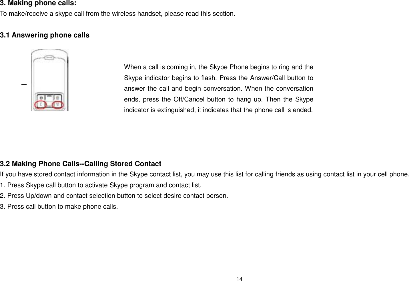 3. Making phone calls: To make/receive a skype call from the wireless handset, please read this section.  3.1 Answering phone calls      14    Flash     When a call is coming in, the Skype Phone begins to ring and the Skype indicator begins to flash. Press the Answer/Call button to answer the call and begin conversation. When the conversation ends, press the Off/Cancel button to hang up. Then the Skype indicator is extinguished, it indicates that the phone call is ended.     3.2 Making Phone Calls--Calling Stored Contact If you have stored contact information in the Skype contact list, you may use this list for calling friends as using contact list in your cell phone. 1. Press Skype call button to activate Skype program and contact list. 2. Press Up/down and contact selection button to select desire contact person. 3. Press call button to make phone calls.       