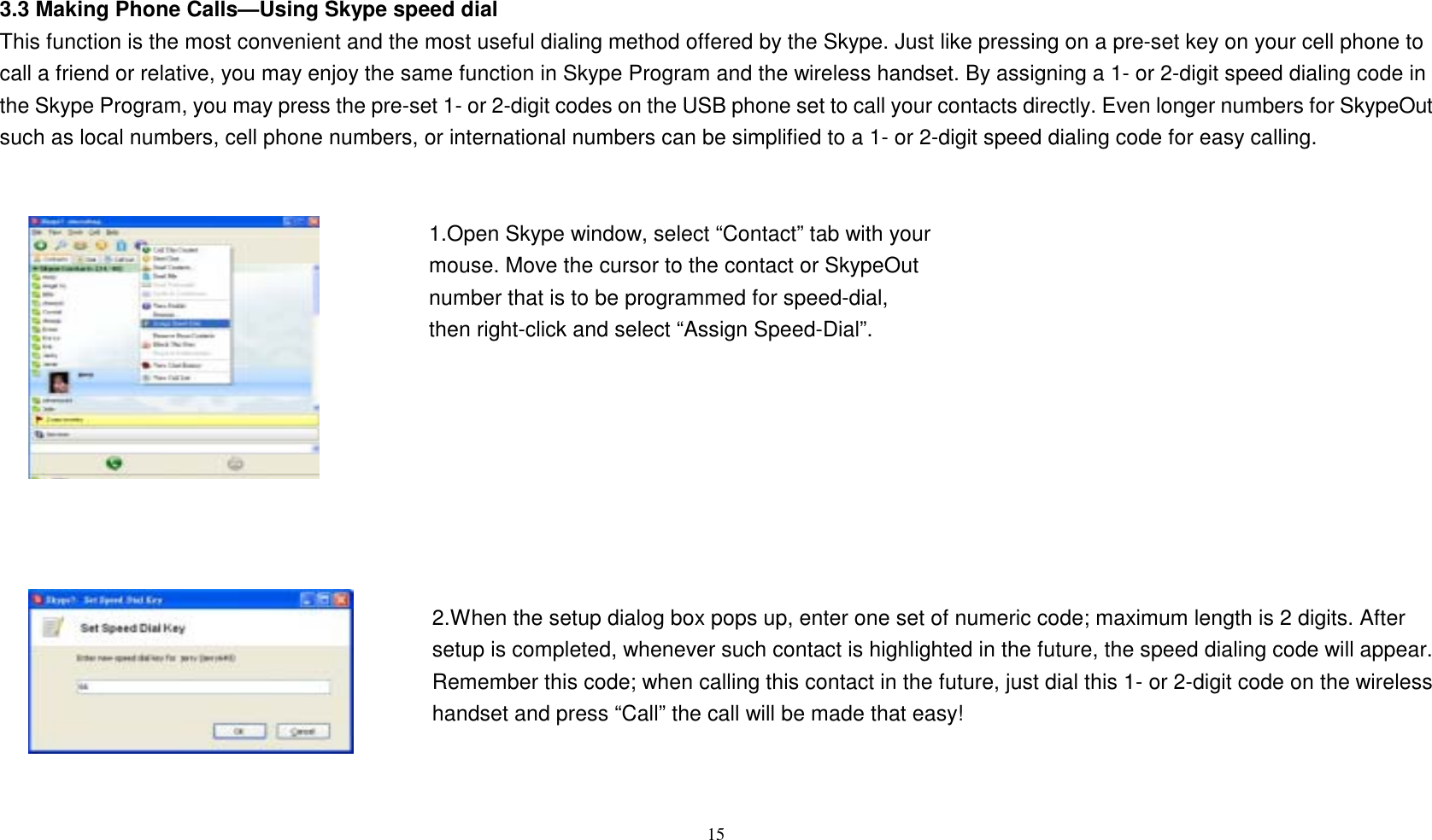 3.3 Making Phone Calls&mdash;Using Skype speed dial This function is the most convenient and the most useful dialing method offered by the Skype. Just like pressing on a pre-set key on your cell phone to call a friend or relative, you may enjoy the same function in Skype Program and the wireless handset. By assigning a 1- or 2-digit speed dialing code in the Skype Program, you may press the pre-set 1- or 2-digit codes on the USB phone set to call your contacts directly. Even longer numbers for SkypeOut such as local numbers, cell phone numbers, or international numbers can be simplified to a 1- or 2-digit speed dialing code for easy calling.   1.Open Skype window, select &ldquo;Contact&rdquo; tab with your   mouse. Move the cursor to the contact or SkypeOut   number that is to be programmed for speed-dial,   then right-click and select &ldquo;Assign Speed-Dial&rdquo;.           2.When the setup dialog box pops up, enter one set of numeric code; maximum length is 2 digits. After setup is completed, whenever such contact is highlighted in the future, the speed dialing code will appear. Remember this code; when calling this contact in the future, just dial this 1- or 2-digit code on the wireless handset and press &ldquo;Call&rdquo; the call will be made that easy!    15  