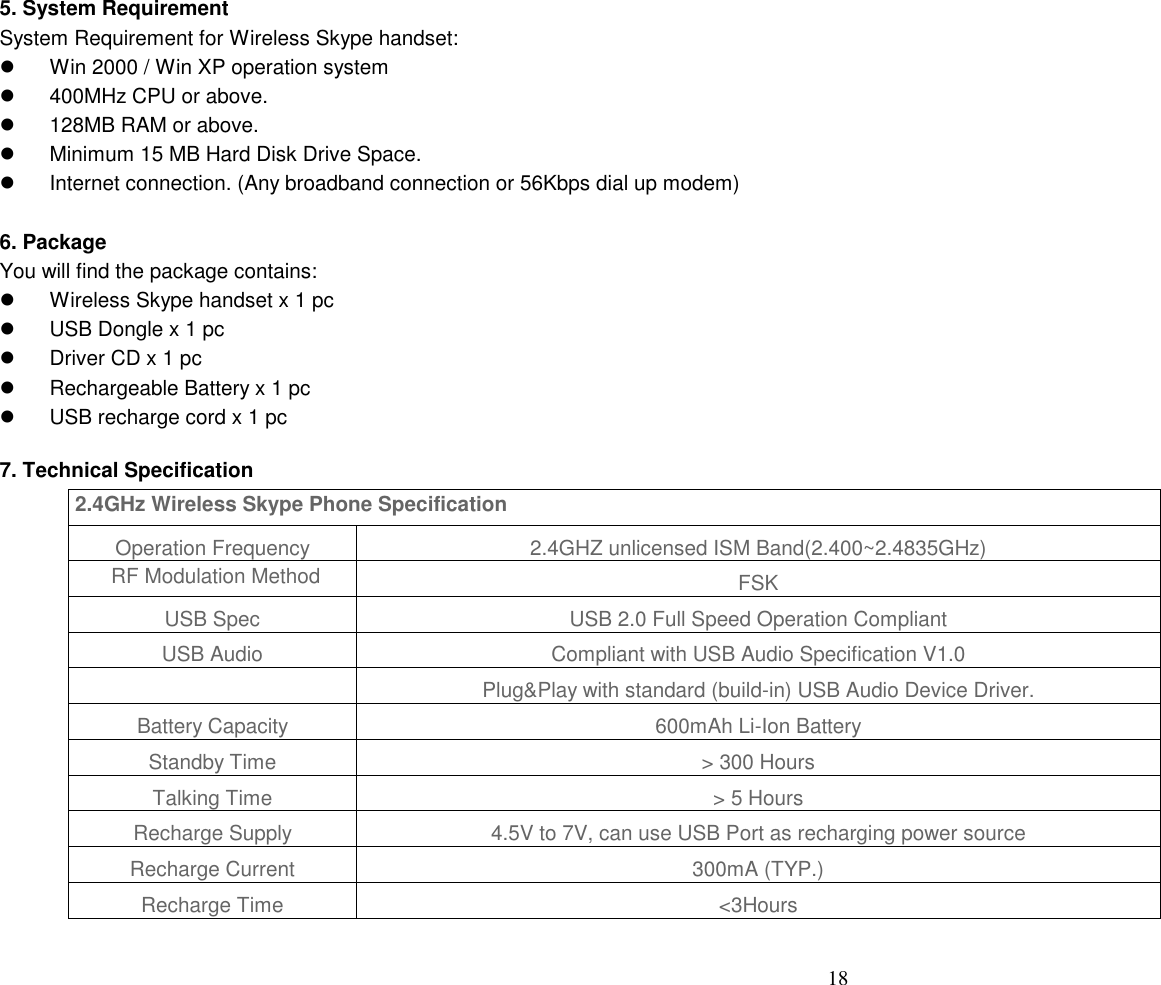  18  5. System Requirement   System Requirement for Wireless Skype handset:   Win 2000 / Win XP operation system     400MHz CPU or above.     128MB RAM or above.     Minimum 15 MB Hard Disk Drive Space.     Internet connection. (Any broadband connection or 56Kbps dial up modem)    6. Package   You will find the package contains:   Wireless Skype handset x 1 pc     USB Dongle x 1 pc     Driver CD x 1 pc     Rechargeable Battery x 1 pc     USB recharge cord x 1 pc  7. Technical Specification  2.4GHz Wireless Skype Phone Specification Operation Frequency 2.4GHZ unlicensed ISM Band(2.400~2.4835GHz) RF Modulation Method FSK USB Spec USB 2.0 Full Speed Operation Compliant USB Audio Compliant with USB Audio Specification V1.0  Plug&amp;Play with standard (build-in) USB Audio Device Driver. Battery Capacity 600mAh Li-Ion Battery Standby Time > 300 Hours Talking Time > 5 Hours Recharge Supply 4.5V to 7V, can use USB Port as recharging power source Recharge Current 300mA (TYP.) Recharge Time <3Hours  