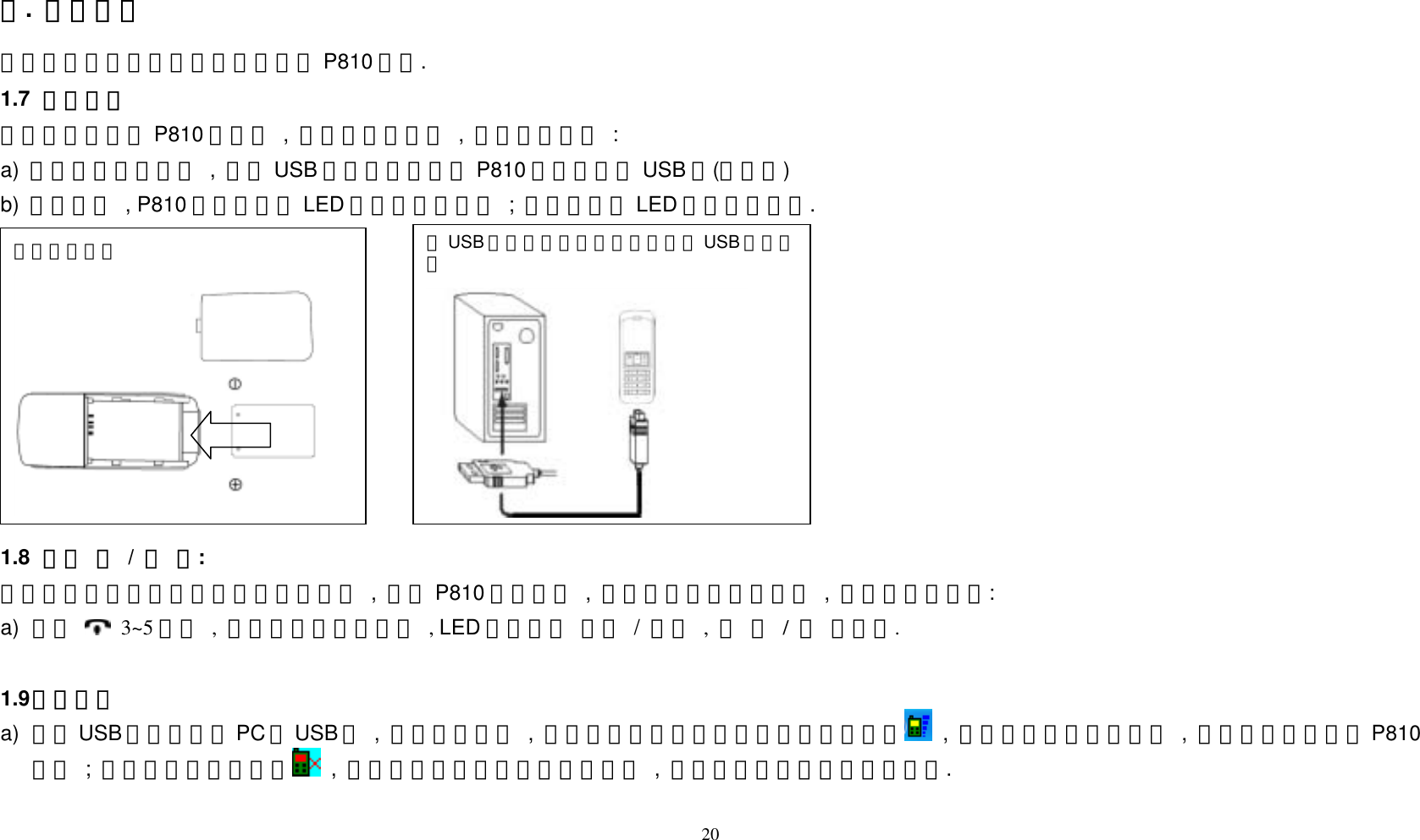 一.  開始使用 此節主要是教導使用者快速的使用 P810 話機. 1.7   電池充電 當您第一次使用 P810 話機時 , 請先將電池充滿 , 充電方法如下 : a)  請將電池放入話機 , 並將 USB 線二頭分別插上 P810 話機及電腦 USB 埠(如下圖) b)  當充電時 , P810 話機的面板 LED 燈會呈紅色閃爍 ; 充電完成後 LED 燈會自動熄滅.  20              1.8   話機 開 / 關 機: 建議當電腦關機或長時間不使用話機時 , 請將 P810 話機關機 , 以延長通話及待機時間 , 開關機方法如下: a)  請按  3~5 秒鐘 , 即會聽到一長嗶嗶聲 , LED 燈會自動 開啟 / 熄滅 , 即 開 / 關 機完成.    1.9 手機操作 a)  請將USB 接收器插入PC 的USB 埠 , 並將手機開機 , 此時您會看到電腦螢幕下方工具列出現  , 即表示話機已連線成功 , 此時即可開始使用P810話機 ; 倘若工具列出現的是  , 即表示您並未開機或未連線成功 , 請確認是否已開機或重新連線. 將USB 線二頭分別插上話機及電腦 USB 埠充電圖 電池放入話機  