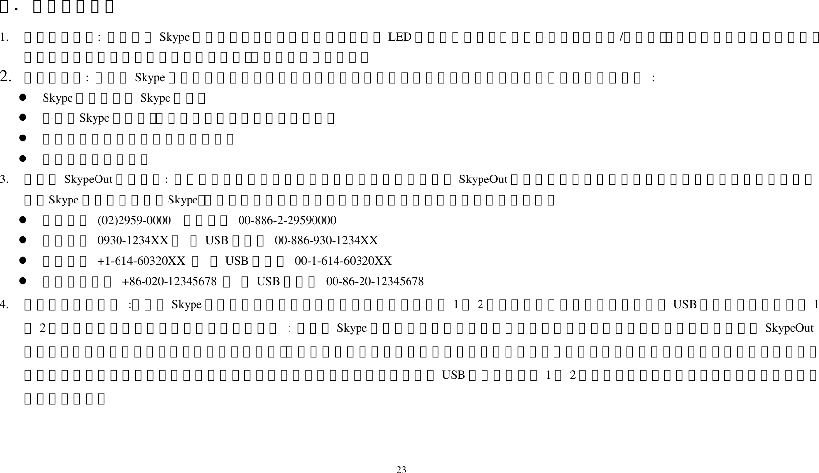 23 三.  話機使用說明 1.  如何接聽電話:  當有人用 Skype 撥號給你時，話機會發出鈴聲，同時 LED 燈號會開始閃爍，此時只要按下「接聽/撥號鍵」，就可以立刻把電話接起來，開始通話。當通話結束後，按下「掛斷鍵」，就可以把電話切斷。 2.  如何打電話:  當你的 Skype 程式中已有內建聯絡人名單時，你可以利用這個名單來撥電話給你的親朋好友，方法如下 :   Skype 呼叫鍵叫出 Skype 程式。   再按「Skype 呼叫鍵」，直到頁面跳到「聯絡人」標籤。   按「上下鍵」選擇要撥號的聯絡人。   按「撥號鍵」即可。 3.  如何用 SkypeOut 撥打電話:  如果要撥市話、手機或長途、國際電話，就可以利用 SkypeOut 這項服務。使用前可以先申請帳號購買點數。方法為按一下「Skype 呼叫鍵」叫出「Skype」，接著用話機的數字鍵輸入對方的完整電話號碼。輸入方法如下：    要打市話 (02)2959-0000  用話機按 00-886-2-29590000   要打手機 0930-1234XX 　 用USB 話機按 00-886-930-1234XX   要打美國 +1-614-60320XX 　 用USB 話機按 00-1-614-60320XX   要打大陸市話 +86-020-12345678 　 用USB 話機按 00-86-20-12345678 4.  如何使用快速撥號 :請要在 Skype 軟體裡為一些經常聯絡的特定對象，預先設定 1至2位數快速撥號代碼，以後再直接用 USB 話機按下預先設定的 1至2位數代碼，即可「撥號」給聯絡人。方法為 : 先打開 Skype 視窗，用滑鼠點選「聯絡人」頁面標籤，移到要設定快速撥號的聯絡人或 SkypeOut號碼上，按一下滑鼠右鍵，點選「設定快速撥號」，出現設定視窗後，輸入一組數字，最多兩位數。設定完成後，以後每當亮棒移到這個聯絡人時，右方就會出現快速撥號代碼。記住這個代碼，日後要打給這位聯絡人時，只要用 USB 話機撥打這個 1至2位數代碼，再按「撥號」鍵，輕輕鬆鬆就可以跟朋友聯絡了！   