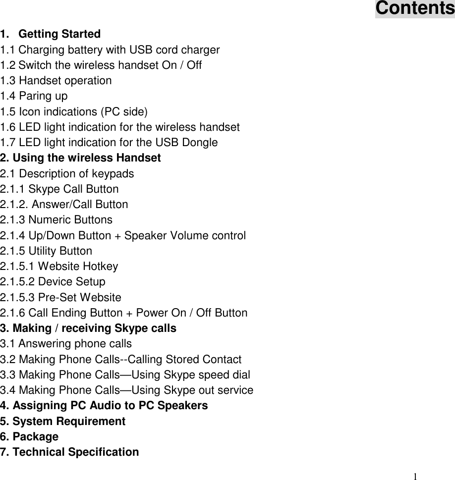  1   Contents 1. Getting Started                1.1 Charging battery with USB cord charger           1.2 Switch the wireless handset On / Off            1.3 Handset operation                1.4 Paring up                  1.5 Icon indications (PC side)              1.6 LED light indication for the wireless handset           1.7 LED light indication for the USB Dongle           2. Using the wireless Handset             2.1 Description of keypads               2.1.1 Skype Call Button                2.1.2. Answer/Call Button               2.1.3 Numeric Buttons                2.1.4 Up/Down Button + Speaker Volume control          2.1.5 Utility Button                2.1.5.1 Website Hotkey               2.1.5.2 Device Setup                 2.1.5.3 Pre-Set Website               2.1.6 Call Ending Button + Power On / Off Button                 3. Making / receiving Skype calls             3.1 Answering phone calls               3.2 Making Phone Calls--Calling Stored Contact          3.3 Making Phone Calls&mdash;Using Skype speed dial         3.4 Making Phone Calls&mdash;Using Skype out service         4. Assigning PC Audio to PC Speakers           5. System Requirement                 6. Package                   7. Technical Specification              