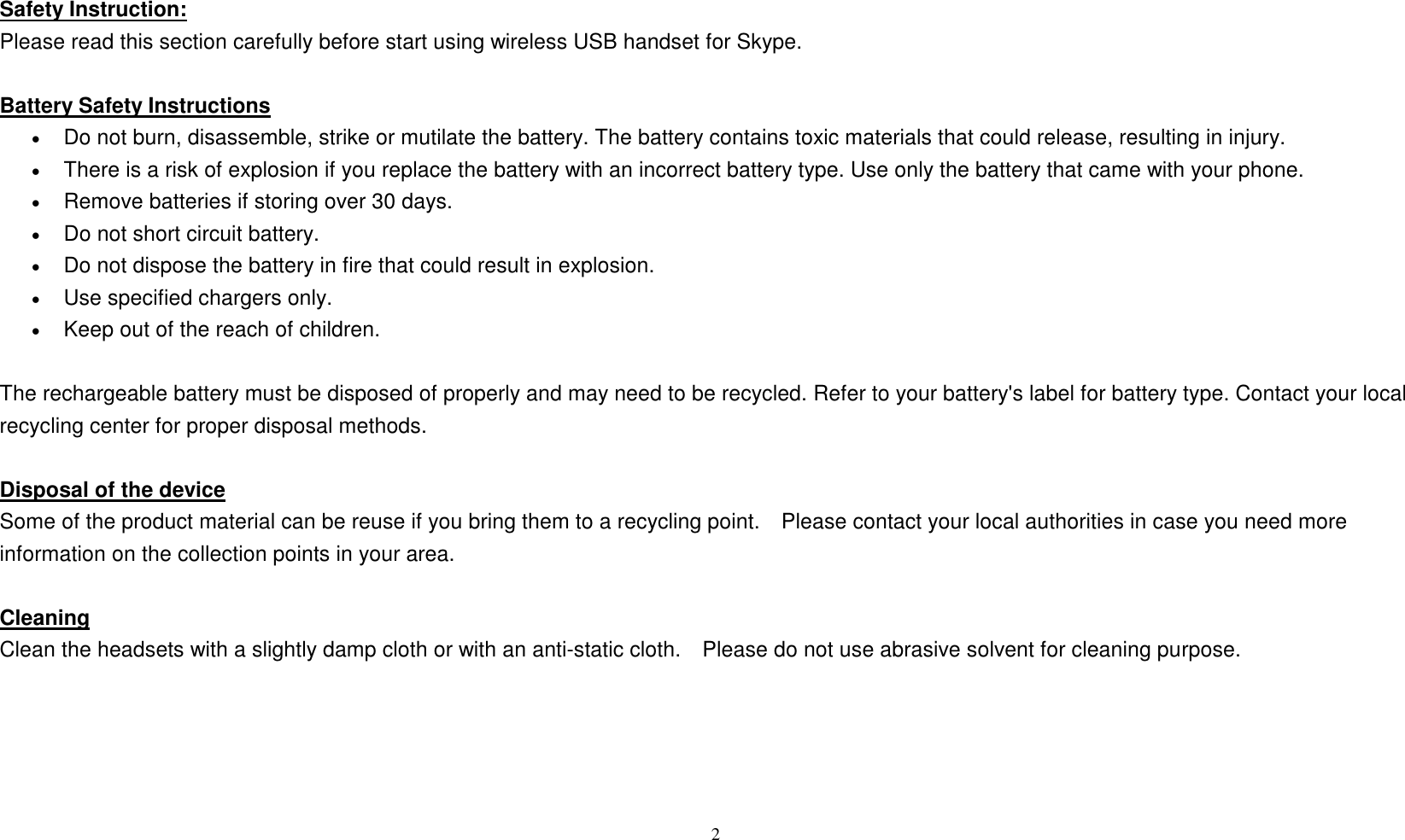  2   Safety Instruction: Please read this section carefully before start using wireless USB handset for Skype.  Battery Safety Instructions &bull;     Do not burn, disassemble, strike or mutilate the battery. The battery contains toxic materials that could release, resulting in injury.   &bull;  There is a risk of explosion if you replace the battery with an incorrect battery type. Use only the battery that came with your phone.   &bull;  Remove batteries if storing over 30 days.   &bull;     Do not short circuit battery.   &bull;  Do not dispose the battery in fire that could result in explosion.   &bull;  Use specified chargers only.   &bull;  Keep out of the reach of children.    The rechargeable battery must be disposed of properly and may need to be recycled. Refer to your battery's label for battery type. Contact your local recycling center for proper disposal methods.  Disposal of the device Some of the product material can be reuse if you bring them to a recycling point.    Please contact your local authorities in case you need more information on the collection points in your area.  Cleaning Clean the headsets with a slightly damp cloth or with an anti-static cloth.    Please do not use abrasive solvent for cleaning purpose.       