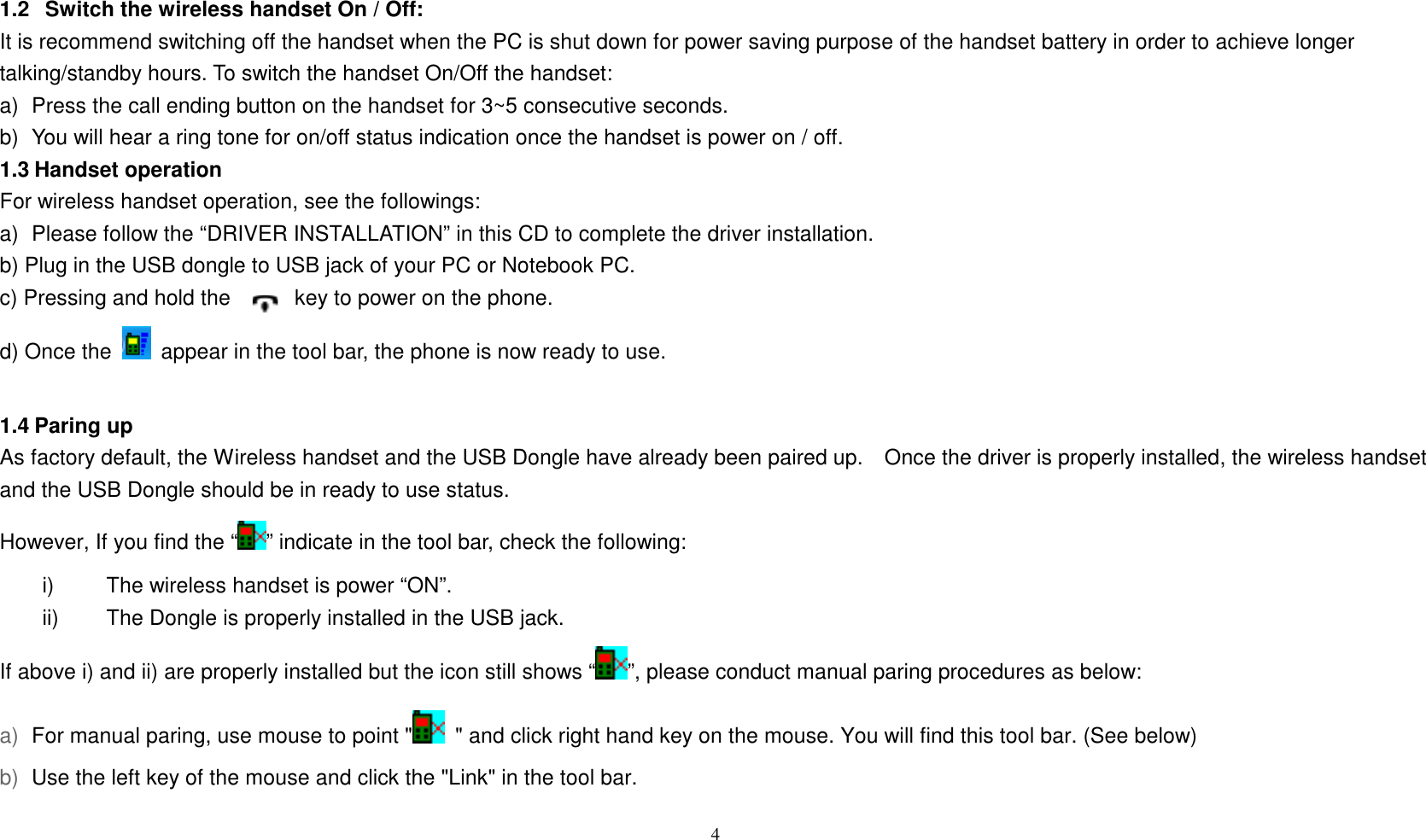1.2   Switch the wireless handset On / Off: It is recommend switching off the handset when the PC is shut down for power saving purpose of the handset battery in order to achieve longer talking/standby hours. To switch the handset On/Off the handset: a)  Press the call ending button on the handset for 3~5 consecutive seconds. b)  You will hear a ring tone for on/off status indication once the handset is power on / off. 1.3 Handset operation For wireless handset operation, see the followings: a)  Please follow the &ldquo;DRIVER INSTALLATION&rdquo; in this CD to complete the driver installation. b) Plug in the USB dongle to USB jack of your PC or Notebook PC. c) Pressing and hold the            key to power on the phone. d) Once the    appear in the tool bar, the phone is now ready to use.  4    1.4 Paring up   As factory default, the Wireless handset and the USB Dongle have already been paired up.    Once the driver is properly installed, the wireless handset and the USB Dongle should be in ready to use status.   However, If you find the &ldquo; &rdquo; indicate in the tool bar, check the following: i)  The wireless handset is power &ldquo;ON&rdquo;. ii)  The Dongle is properly installed in the USB jack. If above i) and ii) are properly installed but the icon still shows &ldquo; &rdquo;, please conduct manual paring procedures as below: For manual paring, use mouse to point "   " and click right hand key on the mouse. You will find this tool bar. (See below) Use the left key of the mouse and click the "Link" in the tool bar.   a) b) 