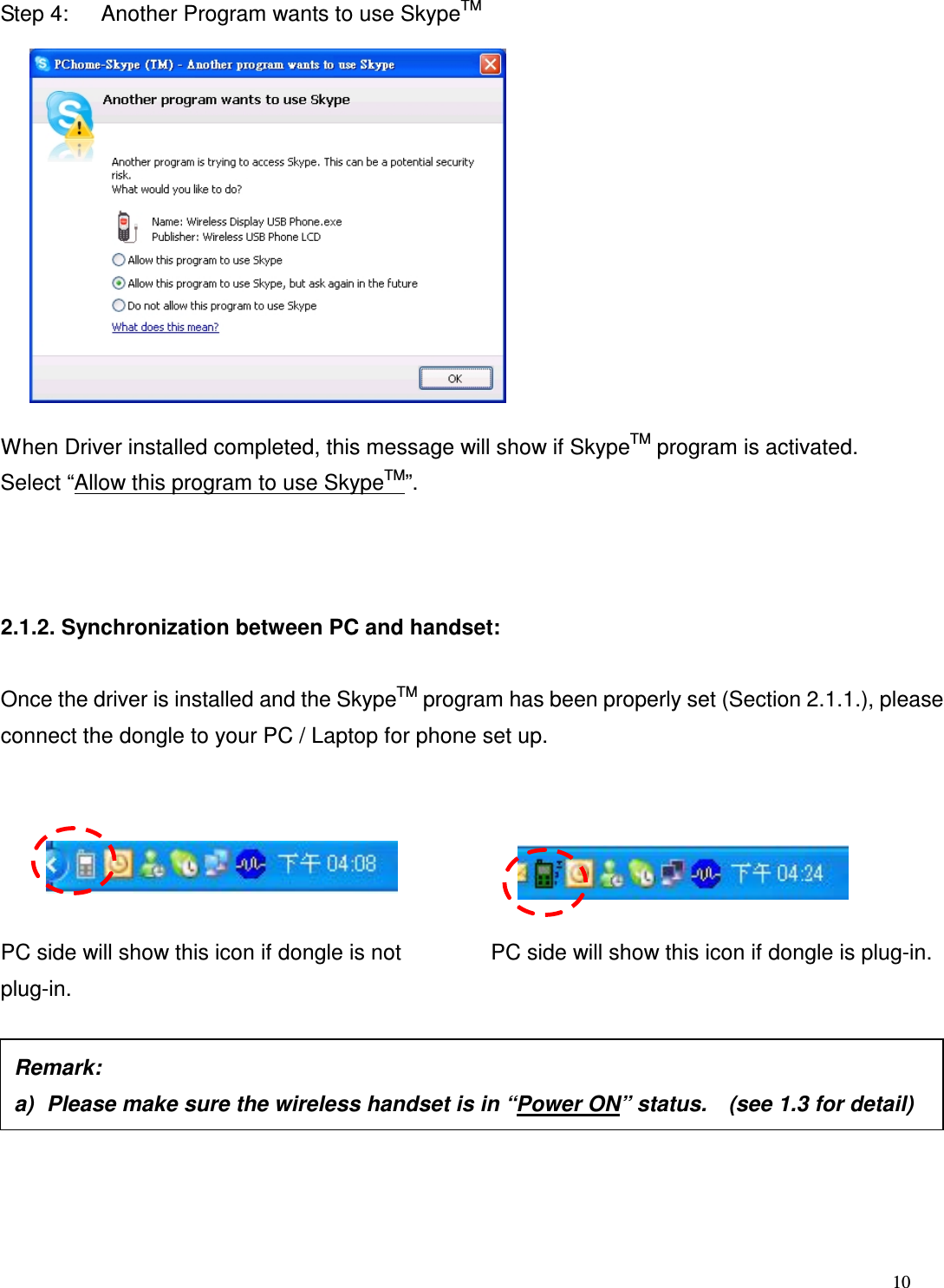  10   Step 4:      Another Program wants to use SkypeTM            When Driver installed completed, this message will show if SkypeTM program is activated. Select &ldquo;Allow this program to use SkypeTM&rdquo;.    2.1.2. Synchronization between PC and handset:  Once the driver is installed and the SkypeTM program has been properly set (Section 2.1.1.), please connect the dongle to your PC / Laptop for phone set up.          PC side will show this icon if dongle is not plug-in.          PC side will show this icon if dongle is plug-in.         Remark:     a)  Please make sure the wireless handset is in &ldquo;Power ON&rdquo; status.    (see 1.3 for detail) 
