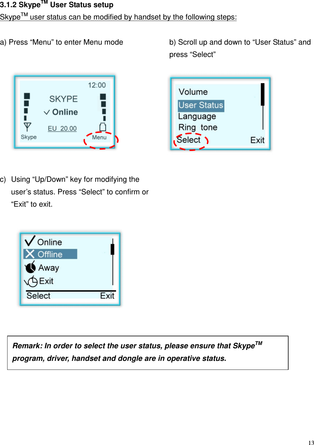  13   3.1.2 SkypeTM User Status setup SkypeTM user status can be modified by handset by the following steps:  a) Press &ldquo;Menu&rdquo; to enter Menu mode  b) Scroll up and down to &ldquo;User Status&rdquo; and press &ldquo;Select&rdquo;          c)  Using &ldquo;Up/Down&rdquo; key for modifying the user&rsquo;s status. Press &ldquo;Select&rdquo; to confirm or    &ldquo;Exit&rdquo; to exit.                   Remark: In order to select the user status, please ensure that SkypeTM program, driver, handset and dongle are in operative status.  