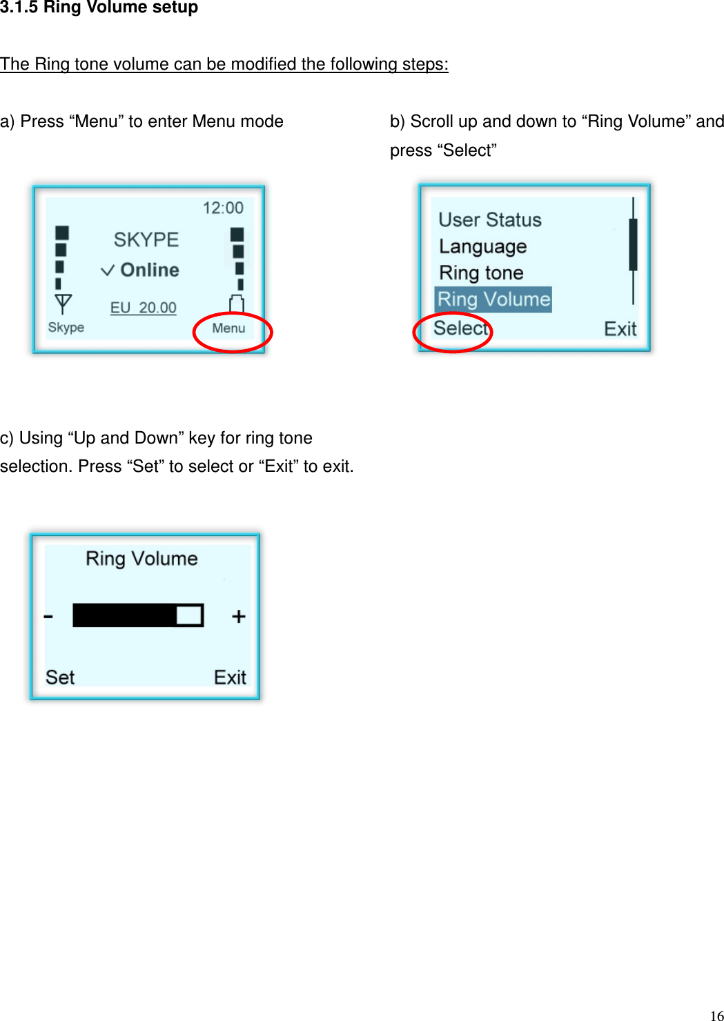  16   3.1.5 Ring Volume setup  The Ring tone volume can be modified the following steps:  a) Press &ldquo;Menu&rdquo; to enter Menu mode  b) Scroll up and down to &ldquo;Ring Volume&rdquo; and press &ldquo;Select&rdquo;          c) Using &ldquo;Up and Down&rdquo; key for ring tone selection. Press &ldquo;Set&rdquo; to select or &ldquo;Exit&rdquo; to exit.                   