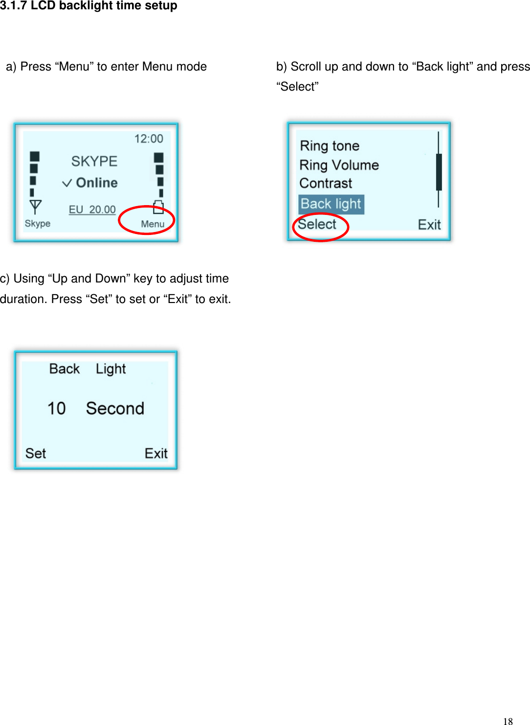  18   3.1.7 LCD backlight time setup    a) Press &ldquo;Menu&rdquo; to enter Menu mode   b) Scroll up and down to &ldquo;Back light&rdquo; and press &ldquo;Select&rdquo;       c) Using &ldquo;Up and Down&rdquo; key to adjust time duration. Press &ldquo;Set&rdquo; to set or &ldquo;Exit&rdquo; to exit.                      