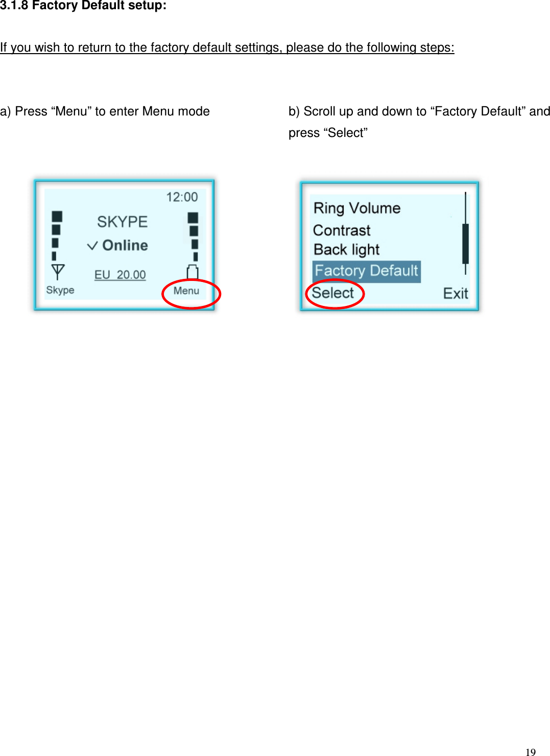  19   3.1.8 Factory Default setup:  If you wish to return to the factory default settings, please do the following steps:   a) Press &ldquo;Menu&rdquo; to enter Menu mode   b) Scroll up and down to &ldquo;Factory Default&rdquo; and press &ldquo;Select&rdquo;                            