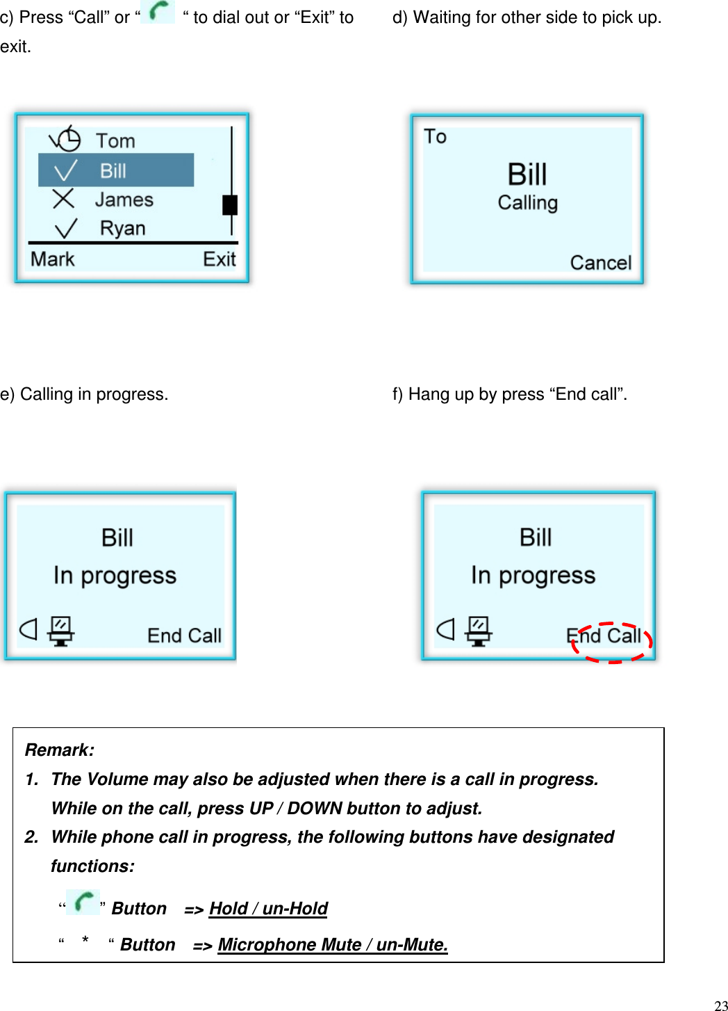  23    c) Press &ldquo;Call&rdquo; or &ldquo;   &ldquo; to dial out or &ldquo;Exit&rdquo; to exit. d) Waiting for other side to pick up.            e) Calling in progress.         f) Hang up by press &ldquo;End call&rdquo;.                        Remark:     1.  The Volume may also be adjusted when there is a call in progress.   While on the call, press UP / DOWN button to adjust.   2.  While phone call in progress, the following buttons have designated   functions:       &ldquo; &rdquo; Button    => Hold / un-Hold     &ldquo;  *  &ldquo; Button    => Microphone Mute / un-Mute. 