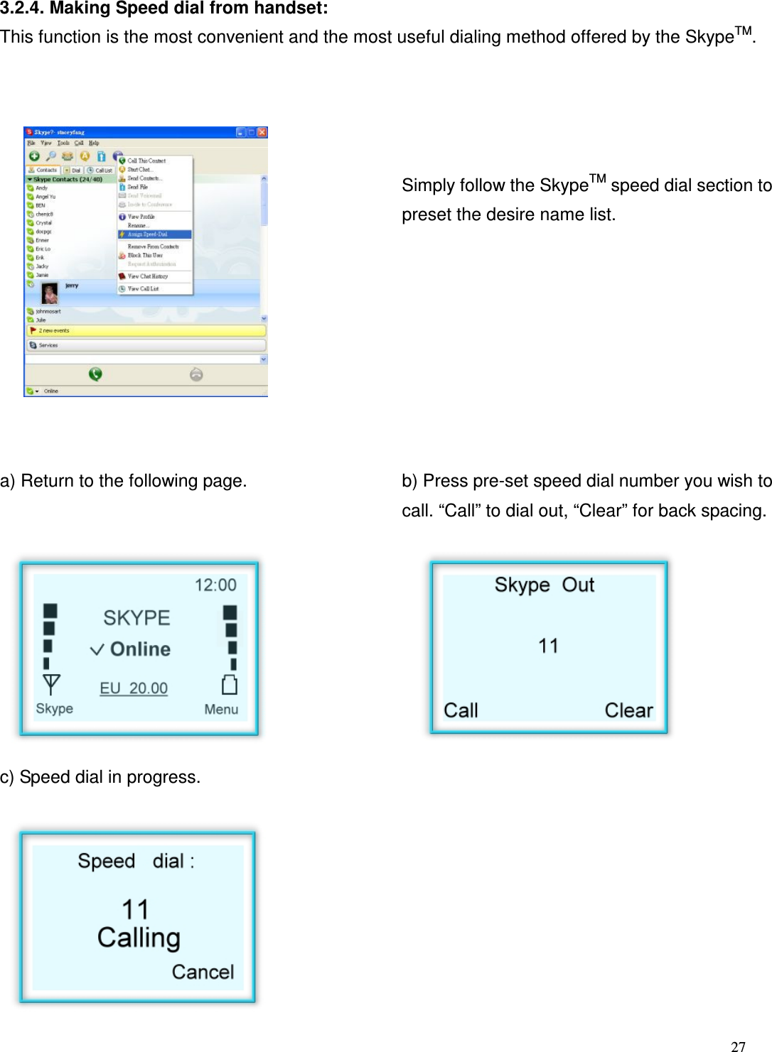  27   3.2.4. Making Speed dial from handset: This function is the most convenient and the most useful dialing method offered by the SkypeTM.         Simply follow the SkypeTM speed dial section to preset the desire name list.           a) Return to the following page.   b) Press pre-set speed dial number you wish to call. &ldquo;Call&rdquo; to dial out, &ldquo;Clear&rdquo; for back spacing.         c) Speed dial in progress.           