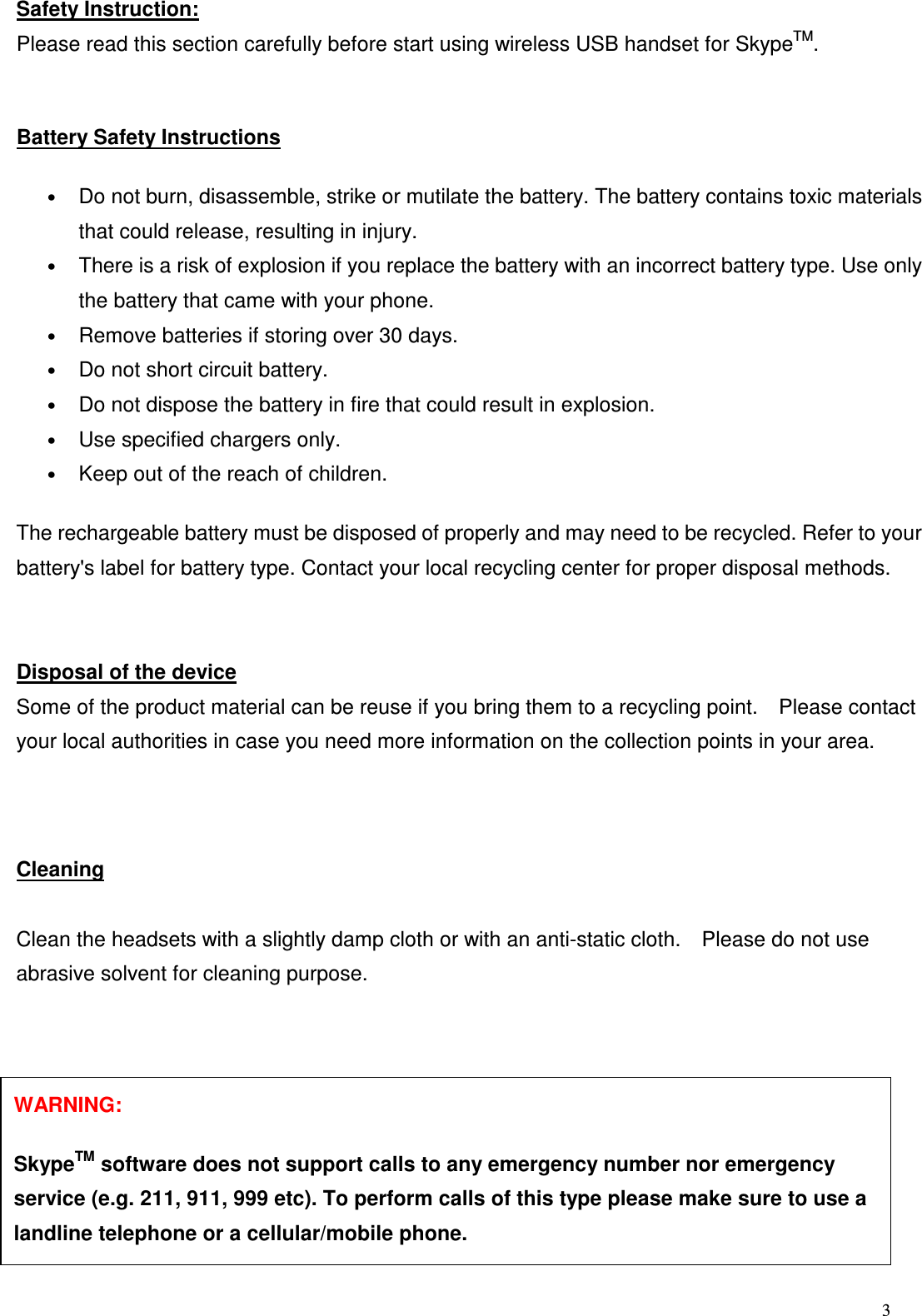  3   Safety Instruction: Please read this section carefully before start using wireless USB handset for SkypeTM.Battery Safety Instructions    &bull;     Do not burn, disassemble, strike or mutilate the battery. The battery contains toxic materials that could release, resulting in injury.   &bull; There is a risk of explosion if you replace the battery with an incorrect battery type. Use only the battery that came with your phone.   &bull; Remove batteries if storing over 30 days.   &bull;     Do not short circuit battery.   &bull; Do not dispose the battery in fire that could result in explosion.   &bull; Use specified chargers only.   &bull; Keep out of the reach of children.   The rechargeable battery must be disposed of properly and may need to be recycled. Refer to your battery's label for battery type. Contact your local recycling center for proper disposal methods.   Disposal of the device Some of the product material can be reuse if you bring them to a recycling point.    Please contact your local authorities in case you need more information on the collection points in your area.    Cleaning  Clean the headsets with a slightly damp cloth or with an anti-static cloth.    Please do not use abrasive solvent for cleaning purpose.           WARNING:      SkypeTM software does not support calls to any emergency number nor emergency service (e.g. 211, 911, 999 etc). To perform calls of this type please make sure to use a landline telephone or a cellular/mobile phone. 