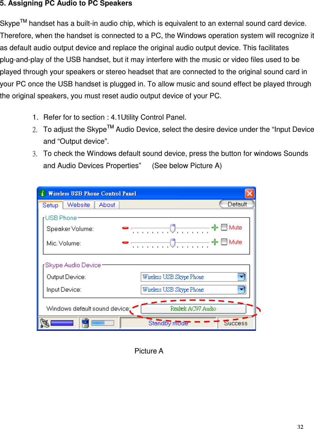  32   5. Assigning PC Audio to PC Speakers SkypeTM handset has a built-in audio chip, which is equivalent to an external sound card device. Therefore, when the handset is connected to a PC, the Windows operation system will recognize it as default audio output device and replace the original audio output device. This facilitates plug-and-play of the USB handset, but it may interfere with the music or video files used to be played through your speakers or stereo headset that are connected to the original sound card in your PC once the USB handset is plugged in. To allow music and sound effect be played through the original speakers, you must reset audio output device of your PC. 1.  Refer for to section : 4.1Utility Control Panel. 2.  To adjust the SkypeTM Audio Device, select the desire device under the &ldquo;Input Device and &ldquo;Output device&rdquo;. 3.  To check the Windows default sound device, press the button for windows Sounds and Audio Devices Properties&rdquo;      (See below Picture A)             Picture A 