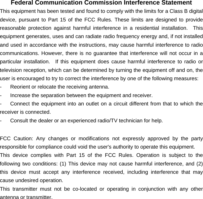 Federal Communication Commission Interference Statement This equipment has been tested and found to comply with the limits for a Class B digital device, pursuant to Part 15 of the FCC Rules. These limits are designed to provide reasonable protection against harmful interference in a residential installation.  This equipment generates, uses and can radiate radio frequency energy and, if not installed and used in accordance with the instructions, may cause harmful interference to radio communications. However, there is no guarantee that interference will not occur in a particular installation.  If this equipment does cause harmful interference to radio or television reception, which can be determined by turning the equipment off and on, the user is encouraged to try to correct the interference by one of the following measures:   -  Reorient or relocate the receiving antenna.   -  Increase the separation between the equipment and receiver.   -  Connect the equipment into an outlet on a circuit different from that to which the receiver is connected.   -  Consult the dealer or an experienced radio/TV technician for help.    FCC Caution: Any changes or modifications not expressly approved by the party responsible for compliance could void the user's authority to operate this equipment.   This device complies with Part 15 of the FCC Rules. Operation is subject to the following two conditions: (1) This device may not cause harmful interference, and (2) this device must accept any interference received, including interference that may cause undesired operation.   This transmitter must not be co-located or operating in conjunction with any other antenna or transmitter.  