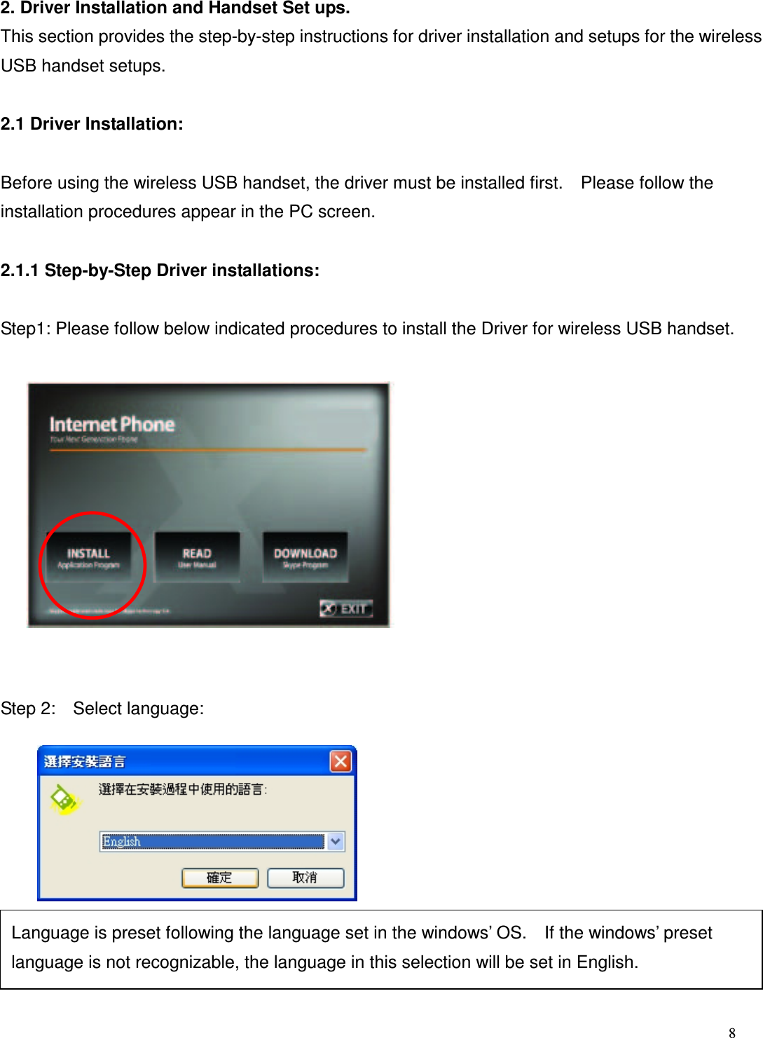 8   2. Driver Installation and Handset Set ups. This section provides the step-by-step instructions for driver installation and setups for the wireless USB handset setups.  2.1 Driver Installation:  Before using the wireless USB handset, the driver must be installed first.    Please follow the installation procedures appear in the PC screen.  2.1.1 Step-by-Step Driver installations:  Step1: Please follow below indicated procedures to install the Driver for wireless USB handset.             Step 2:    Select language:               Language is preset following the language set in the windows&rsquo; OS.    If the windows&rsquo; preset language is not recognizable, the language in this selection will be set in English.  
