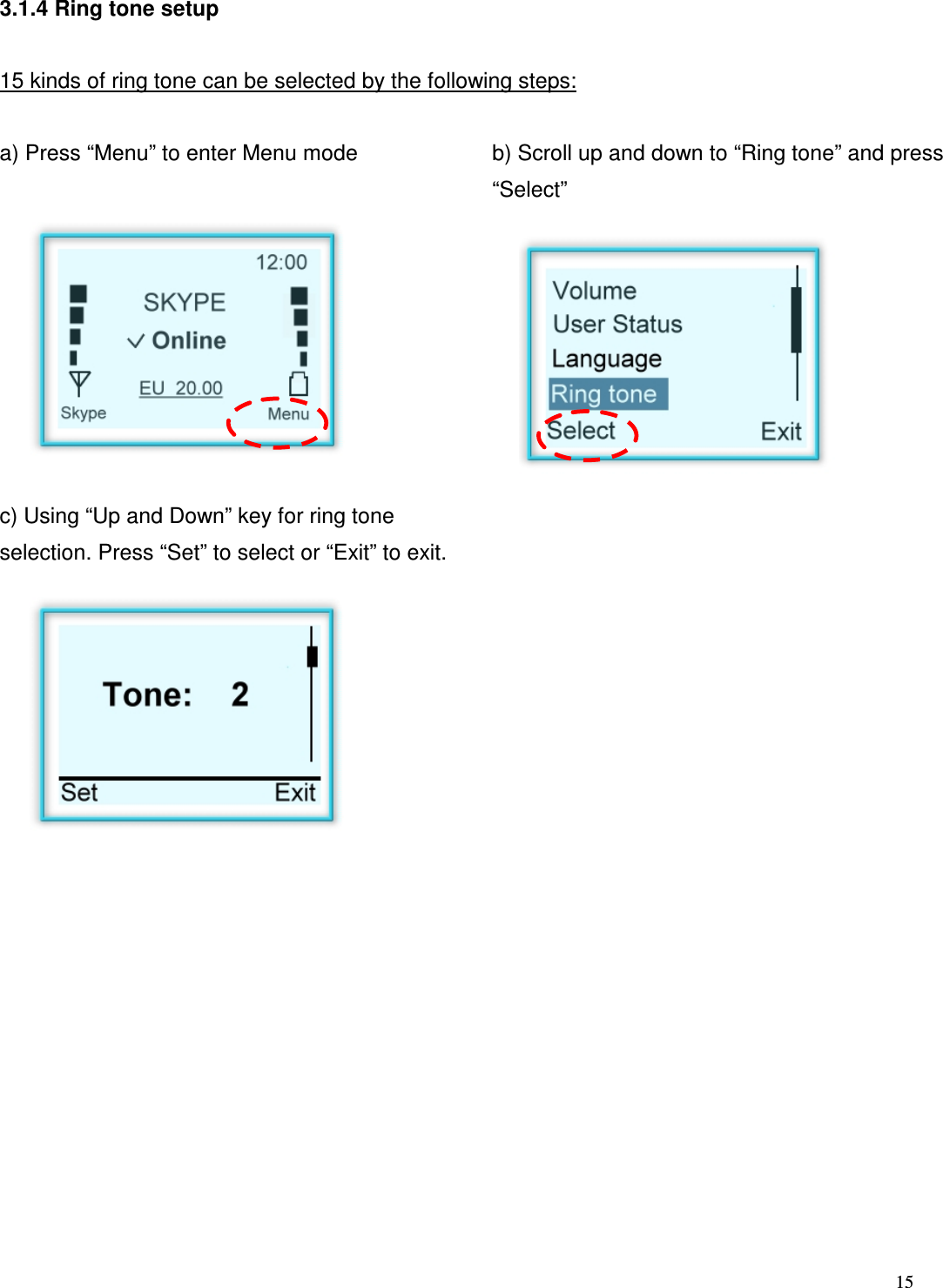  15   3.1.4 Ring tone setup  15 kinds of ring tone can be selected by the following steps:  a) Press &ldquo;Menu&rdquo; to enter Menu mode  b) Scroll up and down to &ldquo;Ring tone&rdquo; and press &ldquo;Select&rdquo;         c) Using &ldquo;Up and Down&rdquo; key for ring tone selection. Press &ldquo;Set&rdquo; to select or &ldquo;Exit&rdquo; to exit.                     
