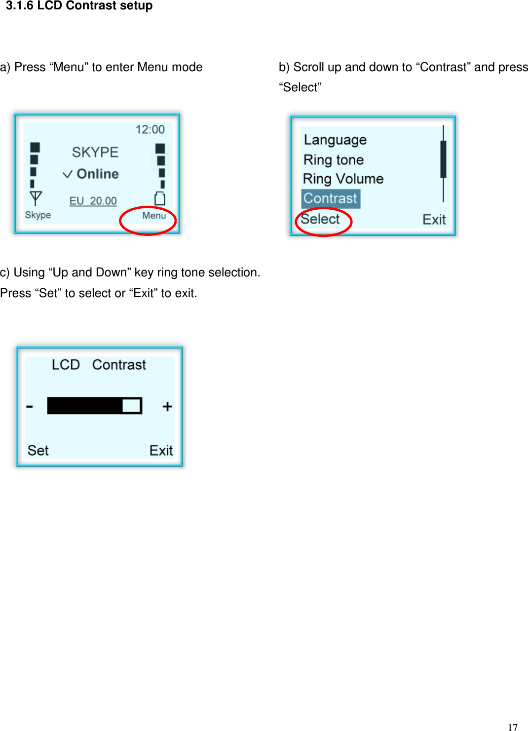  17     3.1.6 LCD Contrast setup   a) Press &ldquo;Menu&rdquo; to enter Menu mode   b) Scroll up and down to &ldquo;Contrast&rdquo; and press &ldquo;Select&rdquo;         c) Using &ldquo;Up and Down&rdquo; key ring tone selection. Press &ldquo;Set&rdquo; to select or &ldquo;Exit&rdquo; to exit.                      