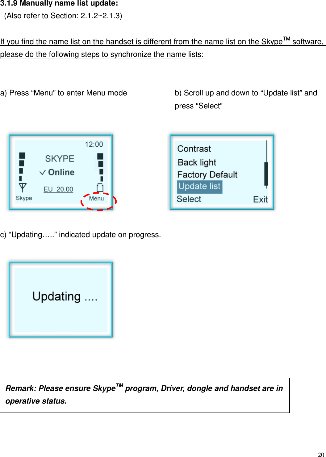  20   3.1.9 Manually name list update:   (Also refer to Section: 2.1.2~2.1.3)  If you find the name list on the handset is different from the name list on the SkypeTM software, please do the following steps to synchronize the name lists:   a) Press &ldquo;Menu&rdquo; to enter Menu mode   b) Scroll up and down to &ldquo;Update list&rdquo; and press &ldquo;Select&rdquo;         c) &ldquo;Updating&hellip;..&rdquo; indicated update on progress.                    Remark: Please ensure SkypeTM program, Driver, dongle and handset are in operative status.    