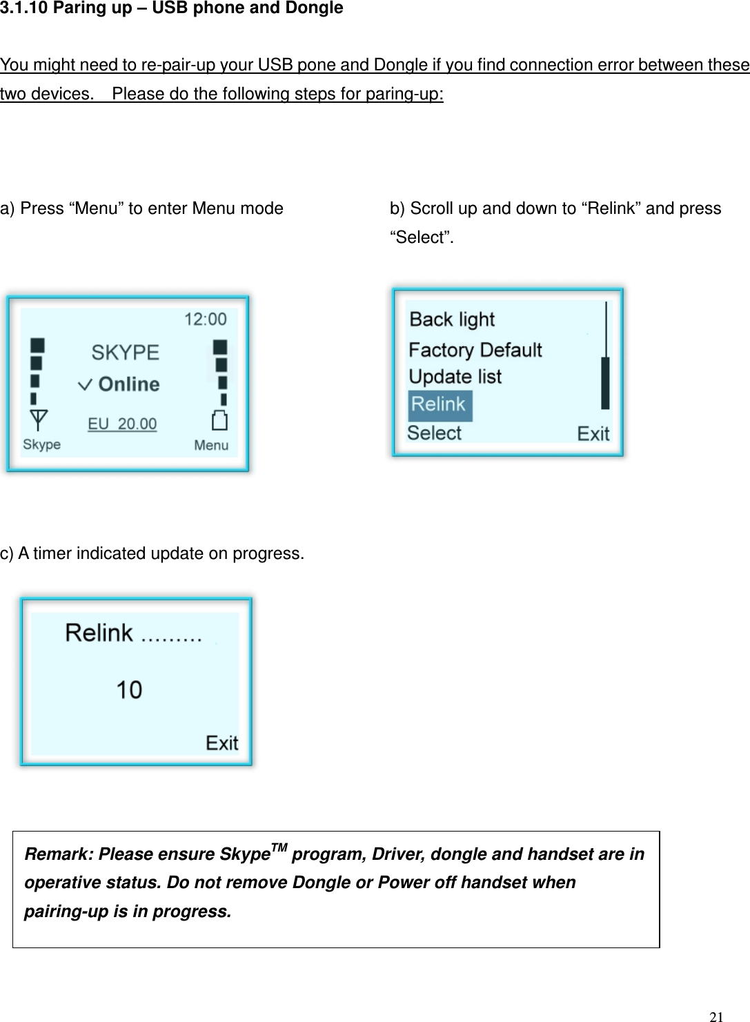  21   3.1.10 Paring up &ndash; USB phone and Dongle  You might need to re-pair-up your USB pone and Dongle if you find connection error between these two devices.    Please do the following steps for paring-up:    a) Press &ldquo;Menu&rdquo; to enter Menu mode   b) Scroll up and down to &ldquo;Relink&rdquo; and press &ldquo;Select&rdquo;.            c) A timer indicated update on progress.                Remark: Please ensure SkypeTM program, Driver, dongle and handset are in operative status. Do not remove Dongle or Power off handset when pairing-up is in progress.  