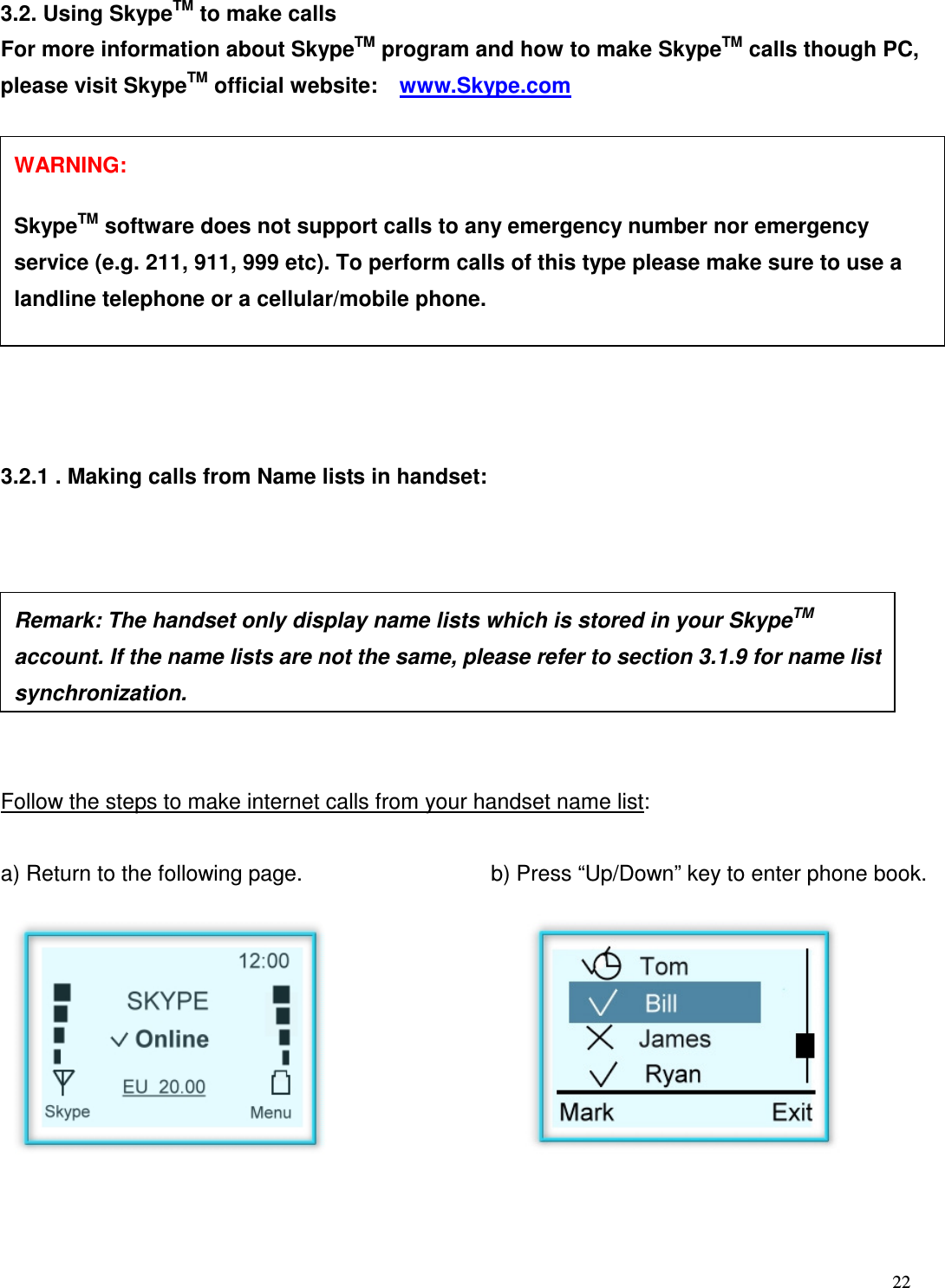  22   3.2. Using SkypeTM to make calls For more information about SkypeTM program and how to make SkypeTM calls though PC, please visit SkypeTM official website:    www.Skype.com    3.2.1 . Making calls from Name lists in handset:         Follow the steps to make internet calls from your handset name list:  a) Return to the following page.    b) Press &ldquo;Up/Down&rdquo; key to enter phone book.            Remark: The handset only display name lists which is stored in your SkypeTM account. If the name lists are not the same, please refer to section 3.1.9 for name list synchronization.  WARNING:      SkypeTM software does not support calls to any emergency number nor emergency service (e.g. 211, 911, 999 etc). To perform calls of this type please make sure to use a landline telephone or a cellular/mobile phone. 