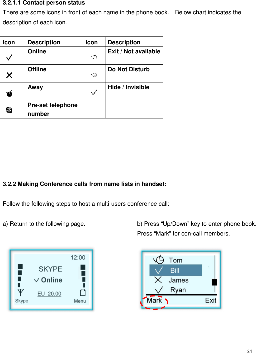  24   3.2.1.1 Contact person status There are some icons in front of each name in the phone book.    Below chart indicates the description of each icon.  Icon  Description  Icon  Description  Online    Exit / Not available  Offline    Do Not Disturb  Away    Hide / Invisible  Pre-set telephone number          3.2.2 Making Conference calls from name lists in handset:  Follow the following steps to host a multi-users conference call:  a) Return to the following page.  b) Press &ldquo;Up/Down&rdquo; key to enter phone book. Press &ldquo;Mark&rdquo; for con-call members.               