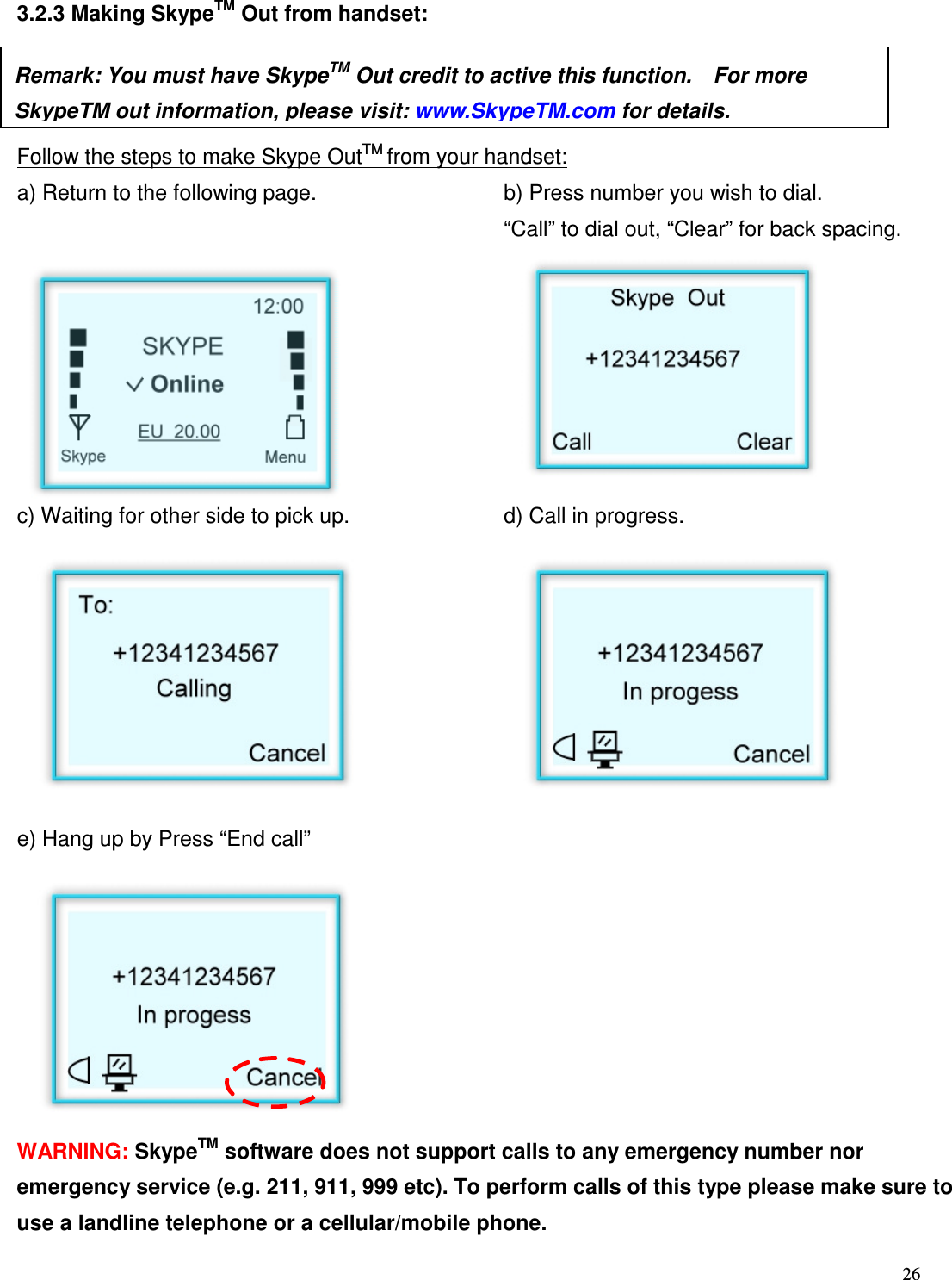  26   3.2.3 Making SkypeTM Out from handset:    Follow the steps to make Skype OutTM from your handset: a) Return to the following page.  b) Press number you wish to dial.     &ldquo;Call&rdquo; to dial out, &ldquo;Clear&rdquo; for back spacing.             c) Waiting for other side to pick up.    d) Call in progress.           e) Hang up by Press &ldquo;End call&rdquo;               WARNING: SkypeTM software does not support calls to any emergency number nor emergency service (e.g. 211, 911, 999 etc). To perform calls of this type please make sure to use a landline telephone or a cellular/mobile phone. Remark: You must have SkypeTM Out credit to active this function.    For more SkypeTM out information, please visit: www.SkypeTM.com for details.  