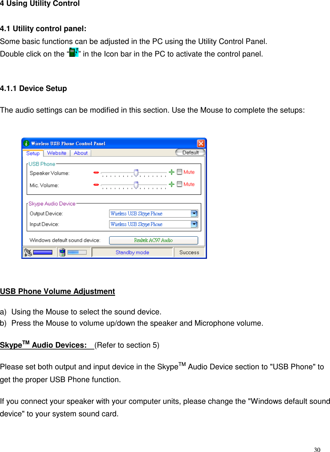  30   4 Using Utility Control  4.1 Utility control panel: Some basic functions can be adjusted in the PC using the Utility Control Panel.     Double click on the &ldquo; &rdquo; in the Icon bar in the PC to activate the control panel.  4.1.1 Device Setup         The audio settings can be modified in this section. Use the Mouse to complete the setups:               USB Phone Volume Adjustment a)  Using the Mouse to select the sound device. b)  Press the Mouse to volume up/down the speaker and Microphone volume.   SkypeTM Audio Devices:    (Refer to section 5) Please set both output and input device in the SkypeTM Audio Device section to "USB Phone" to get the proper USB Phone function.   If you connect your speaker with your computer units, please change the "Windows default sound device" to your system sound card.   