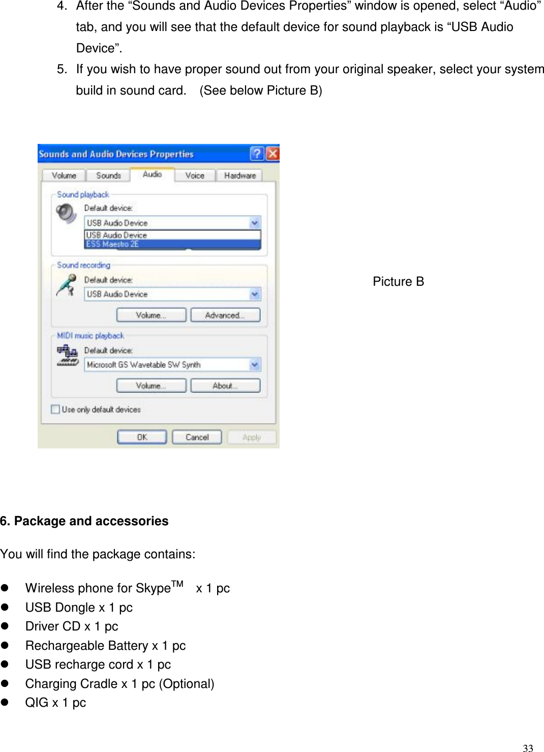 33   4.  After the &ldquo;Sounds and Audio Devices Properties&rdquo; window is opened, select &ldquo;Audio&rdquo; tab, and you will see that the default device for sound playback is &ldquo;USB Audio Device&rdquo;.     5.  If you wish to have proper sound out from your original speaker, select your system build in sound card.    (See below Picture B)            6. Package and accessories   You will find the package contains:   Wireless phone for SkypeTM    x 1 pc     USB Dongle x 1 pc     Driver CD x 1 pc     Rechargeable Battery x 1 pc     USB recharge cord x 1 pc   Charging Cradle x 1 pc (Optional)   QIG x 1 pc         Picture B 