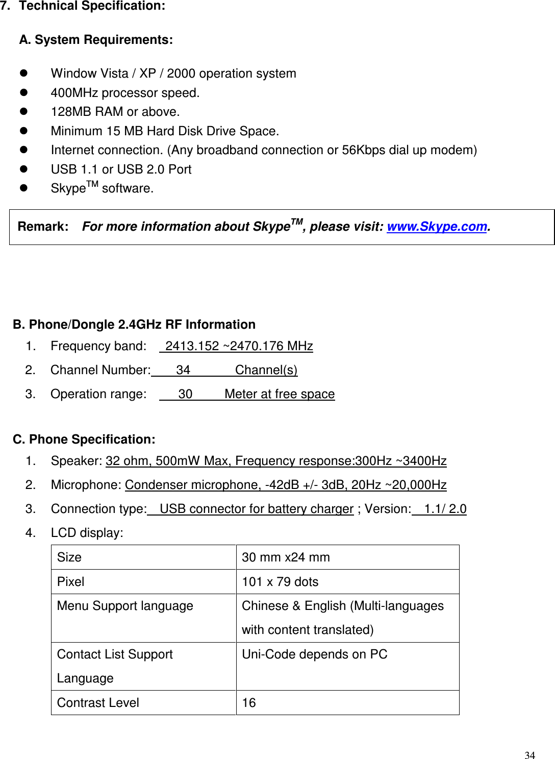  34   7.  Technical Specification: A. System Requirements:   Window Vista / XP / 2000 operation system     400MHz processor speed.     128MB RAM or above.     Minimum 15 MB Hard Disk Drive Space.     Internet connection. (Any broadband connection or 56Kbps dial up modem)     USB 1.1 or USB 2.0 Port   SkypeTM software.    B. Phone/Dongle 2.4GHz RF Information 1.  Frequency band:      2413.152 ~2470.176 MHz 2.  Channel Number:        34              Channel(s) 3.  Operation range:          30          Meter at free space    C. Phone Specification: 1.  Speaker: 32 ohm, 500mW Max, Frequency response:300Hz ~3400Hz 2.  Microphone: Condenser microphone, -42dB +/- 3dB, 20Hz ~20,000Hz   3.  Connection type:    USB connector for battery charger ; Version:    1.1/ 2.0 4.  LCD display: Size  30 mm x24 mm Pixel  101 x 79 dots Menu Support language  Chinese &amp; English (Multi-languages with content translated) Contact List Support Language Uni-Code depends on PC Contrast Level  16  Remark:    For more information about SkypeTM, please visit: www.Skype.com.    