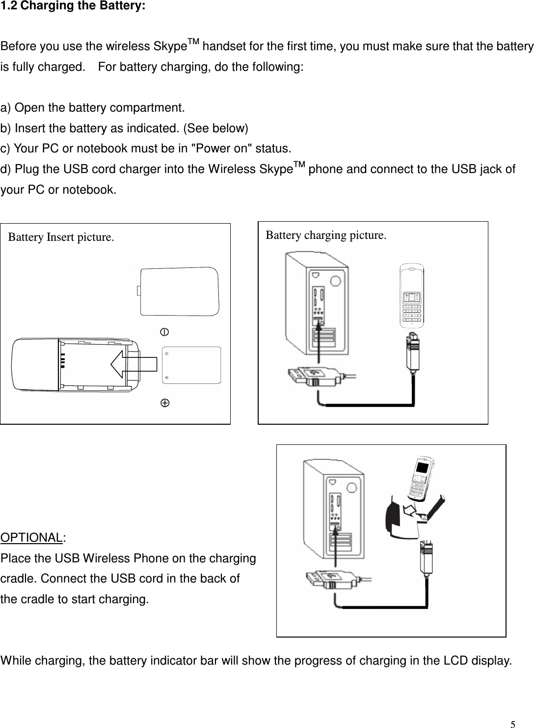  5   1.2 Charging the Battery:    Before you use the wireless SkypeTM handset for the first time, you must make sure that the battery is fully charged.    For battery charging, do the following:  a) Open the battery compartment.   b) Insert the battery as indicated. (See below) c) Your PC or notebook must be in "Power on" status.   d) Plug the USB cord charger into the Wireless SkypeTM phone and connect to the USB jack of your PC or notebook.                   OPTIONAL: Place the USB Wireless Phone on the charging cradle. Connect the USB cord in the back of the cradle to start charging.      While charging, the battery indicator bar will show the progress of charging in the LCD display.    Battery Insert picture.  Battery charging picture. 