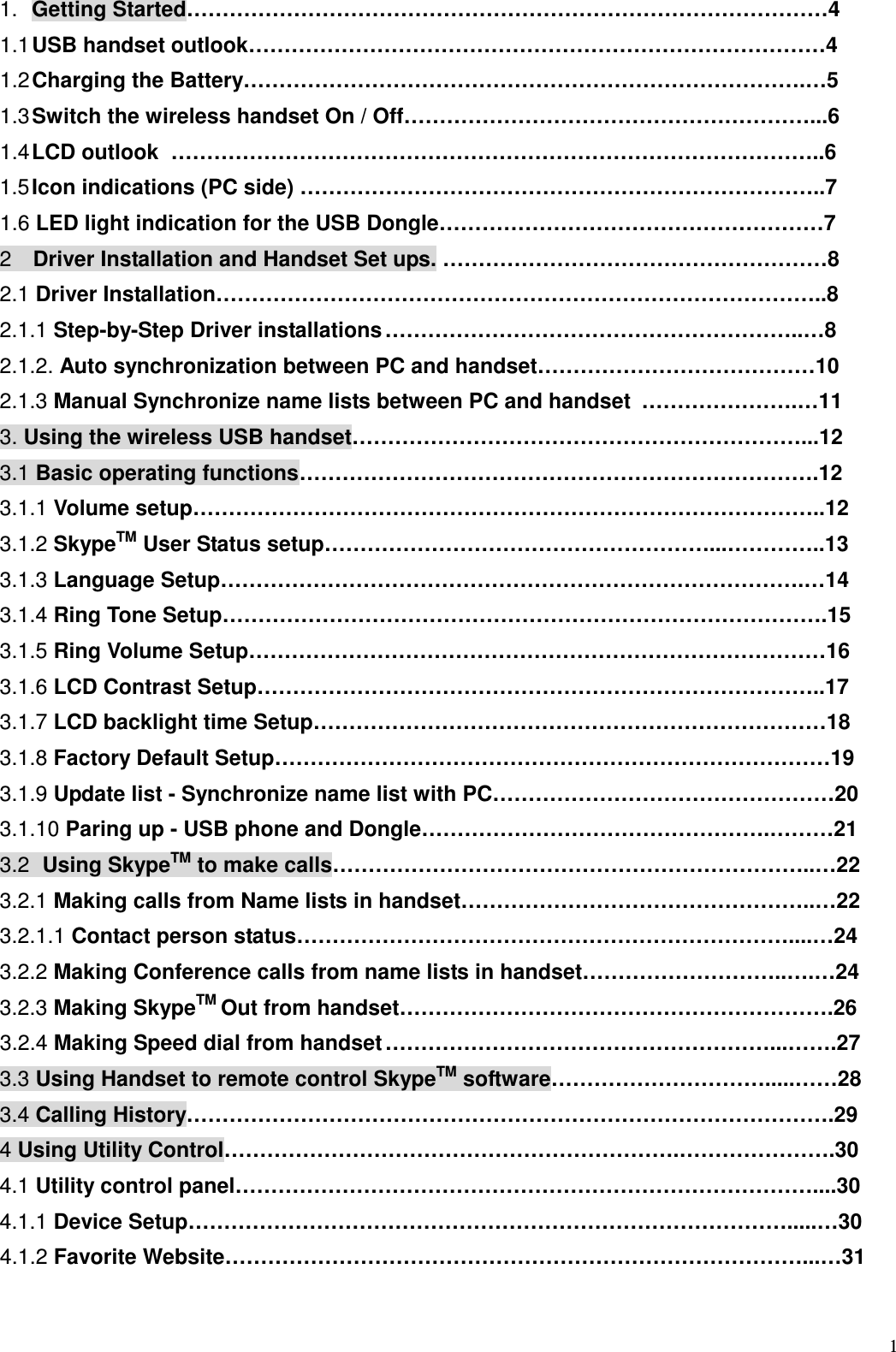  1   1.  Getting Started&hellip;&hellip;&hellip;&hellip;&hellip;&hellip;&hellip;&hellip;&hellip;&hellip;&hellip;&hellip;&hellip;&hellip;&hellip;&hellip;&hellip;&hellip;&hellip;&hellip;&hellip;&hellip;&hellip;&hellip;&hellip;&hellip;&hellip;&hellip;&hellip;&hellip;4   1.1 USB handset outlook&hellip;&hellip;&hellip;&hellip;&hellip;&hellip;&hellip;&hellip;&hellip;&hellip;&hellip;&hellip;&hellip;&hellip;&hellip;&hellip;&hellip;&hellip;&hellip;&hellip;&hellip;&hellip;&hellip;&hellip;&hellip;&hellip;&hellip;4   1.2 Charging the Battery&hellip;&hellip;&hellip;&hellip;&hellip;&hellip;&hellip;&hellip;&hellip;&hellip;&hellip;&hellip;&hellip;&hellip;&hellip;&hellip;&hellip;&hellip;&hellip;&hellip;&hellip;&hellip;&hellip;&hellip;&hellip;&hellip;.&hellip;5     1.3 Switch the wireless handset On / Off&hellip;&hellip;&hellip;&hellip;&hellip;&hellip;&hellip;&hellip;&hellip;&hellip;&hellip;&hellip;&hellip;&hellip;&hellip;&hellip;&hellip;&hellip;&hellip;...6   1.4 LCD outlook &hellip;&hellip;&hellip;&hellip;&hellip;&hellip;&hellip;&hellip;&hellip;&hellip;&hellip;&hellip;&hellip;&hellip;&hellip;&hellip;&hellip;&hellip;&hellip;&hellip;&hellip;&hellip;&hellip;&hellip;&hellip;&hellip;&hellip;&hellip;&hellip;&hellip;..6     1.5 Icon indications (PC side) &hellip;&hellip;&hellip;&hellip;&hellip;&hellip;&hellip;&hellip;&hellip;&hellip;&hellip;&hellip;&hellip;&hellip;&hellip;&hellip;&hellip;&hellip;&hellip;&hellip;&hellip;&hellip;&hellip;&hellip;..7   1.6 LED light indication for the USB Dongle&hellip;&hellip;&hellip;&hellip;&hellip;&hellip;&hellip;&hellip;&hellip;&hellip;&hellip;&hellip;&hellip;&hellip;&hellip;&hellip;&hellip;&hellip;7 2    Driver Installation and Handset Set ups. &hellip;&hellip;&hellip;&hellip;&hellip;&hellip;&hellip;&hellip;&hellip;&hellip;&hellip;&hellip;&hellip;&hellip;&hellip;&hellip;&hellip;&hellip;8 2.1 Driver Installation&hellip;&hellip;&hellip;&hellip;&hellip;&hellip;&hellip;&hellip;&hellip;&hellip;&hellip;&hellip;&hellip;&hellip;&hellip;&hellip;&hellip;&hellip;&hellip;&hellip;&hellip;&hellip;&hellip;&hellip;&hellip;&hellip;&hellip;&hellip;..8         2.1.1 Step-by-Step Driver installations &hellip;&hellip;&hellip;&hellip;&hellip;&hellip;&hellip;&hellip;&hellip;&hellip;&hellip;&hellip;&hellip;&hellip;&hellip;&hellip;&hellip;&hellip;&hellip;..&hellip;8   2.1.2. Auto synchronization between PC and handset&hellip;&hellip;&hellip;&hellip;&hellip;&hellip;&hellip;&hellip;&hellip;&hellip;&hellip;&hellip;&hellip;10   2.1.3 Manual Synchronize name lists between PC and handset &hellip;&hellip;&hellip;&hellip;&hellip;&hellip;&hellip;.&hellip;11       3. Using the wireless USB handset&hellip;&hellip;&hellip;&hellip;&hellip;&hellip;&hellip;&hellip;&hellip;&hellip;&hellip;&hellip;&hellip;&hellip;&hellip;&hellip;&hellip;&hellip;&hellip;&hellip;&hellip;...12     3.1 Basic operating functions &hellip;&hellip;&hellip;&hellip;&hellip;&hellip;&hellip;&hellip;&hellip;&hellip;&hellip;&hellip;&hellip;&hellip;&hellip;&hellip;&hellip;&hellip;&hellip;&hellip;&hellip;&hellip;&hellip;&hellip;.12       3.1.1 Volume setup&hellip;&hellip;&hellip;&hellip;&hellip;&hellip;&hellip;&hellip;&hellip;&hellip;&hellip;&hellip;&hellip;&hellip;&hellip;&hellip;&hellip;&hellip;&hellip;&hellip;&hellip;&hellip;&hellip;&hellip;&hellip;&hellip;&hellip;&hellip;&hellip;..12  3.1.2 SkypeTM User Status setup&hellip;&hellip;&hellip;&hellip;&hellip;&hellip;&hellip;&hellip;&hellip;&hellip;&hellip;&hellip;&hellip;&hellip;&hellip;&hellip;&hellip;&hellip;...&hellip;&hellip;&hellip;&hellip;..13   3.1.3 Language Setup&hellip;&hellip;&hellip;&hellip;&hellip;&hellip;&hellip;&hellip;&hellip;&hellip;&hellip;&hellip;&hellip;&hellip;&hellip;&hellip;&hellip;&hellip;&hellip;&hellip;&hellip;&hellip;&hellip;&hellip;&hellip;&hellip;&hellip;.&hellip;14  3.1.4 Ring Tone Setup&hellip;&hellip;&hellip;&hellip;&hellip;&hellip;&hellip;&hellip;&hellip;&hellip;&hellip;&hellip;&hellip;&hellip;&hellip;&hellip;&hellip;&hellip;&hellip;&hellip;&hellip;&hellip;&hellip;&hellip;&hellip;&hellip;&hellip;&hellip;.15  3.1.5 Ring Volume Setup&hellip;&hellip;&hellip;&hellip;&hellip;&hellip;&hellip;&hellip;&hellip;&hellip;&hellip;&hellip;&hellip;&hellip;&hellip;&hellip;&hellip;&hellip;&hellip;&hellip;&hellip;&hellip;&hellip;&hellip;&hellip;&hellip;&hellip;16  3.1.6 LCD Contrast Setup&hellip;&hellip;&hellip;&hellip;&hellip;&hellip;&hellip;&hellip;&hellip;&hellip;&hellip;&hellip;&hellip;&hellip;&hellip;&hellip;&hellip;&hellip;&hellip;&hellip;&hellip;&hellip;&hellip;&hellip;&hellip;&hellip;..17  3.1.7 LCD backlight time Setup&hellip;&hellip;&hellip;&hellip;&hellip;&hellip;&hellip;&hellip;&hellip;&hellip;&hellip;&hellip;&hellip;&hellip;&hellip;&hellip;&hellip;&hellip;&hellip;&hellip;&hellip;&hellip;&hellip;&hellip;18 3.1.8 Factory Default Setup&hellip;&hellip;&hellip;&hellip;&hellip;&hellip;&hellip;&hellip;&hellip;&hellip;&hellip;&hellip;&hellip;&hellip;&hellip;&hellip;&hellip;&hellip;&hellip;&hellip;&hellip;&hellip;&hellip;&hellip;&hellip;&hellip;19   3.1.9 Update list - Synchronize name list with PC&hellip;&hellip;&hellip;&hellip;&hellip;&hellip;&hellip;&hellip;&hellip;&hellip;&hellip;&hellip;&hellip;&hellip;&hellip;&hellip;20 3.1.10 Paring up - USB phone and Dongle&hellip;&hellip;&hellip;&hellip;&hellip;&hellip;&hellip;&hellip;&hellip;&hellip;&hellip;&hellip;&hellip;&hellip;&hellip;&hellip;.&hellip;&hellip;&hellip;21 3.2  Using SkypeTM to make calls&hellip;&hellip;&hellip;&hellip;&hellip;&hellip;&hellip;&hellip;&hellip;&hellip;&hellip;&hellip;&hellip;&hellip;&hellip;&hellip;&hellip;&hellip;&hellip;&hellip;&hellip;&hellip;..&hellip;22   3.2.1 Making calls from Name lists in handset&hellip;&hellip;&hellip;&hellip;&hellip;&hellip;&hellip;&hellip;&hellip;&hellip;&hellip;&hellip;&hellip;&hellip;&hellip;&hellip;..&hellip;22 3.2.1.1 Contact person status&hellip;&hellip;&hellip;&hellip;&hellip;&hellip;&hellip;&hellip;&hellip;&hellip;&hellip;&hellip;&hellip;&hellip;&hellip;&hellip;&hellip;&hellip;&hellip;&hellip;&hellip;&hellip;&hellip;....&hellip;24       3.2.2 Making Conference calls from name lists in handset&hellip;&hellip;&hellip;&hellip;&hellip;&hellip;&hellip;&hellip;&hellip;..&hellip;.&hellip;24   3.2.3 Making SkypeTM Out from handset&hellip;&hellip;&hellip;&hellip;&hellip;&hellip;&hellip;&hellip;&hellip;&hellip;&hellip;&hellip;&hellip;&hellip;&hellip;&hellip;&hellip;&hellip;&hellip;&hellip;.26     3.2.4 Making Speed dial from handset &hellip;&hellip;&hellip;&hellip;&hellip;&hellip;&hellip;&hellip;&hellip;&hellip;&hellip;&hellip;&hellip;&hellip;&hellip;&hellip;&hellip;&hellip;...&hellip;&hellip;.27   3.3 Using Handset to remote control SkypeTM software&hellip;&hellip;&hellip;&hellip;&hellip;&hellip;&hellip;&hellip;&hellip;&hellip;.....&hellip;&hellip;28   3.4 Calling History&hellip;&hellip;&hellip;&hellip;&hellip;&hellip;&hellip;&hellip;&hellip;&hellip;&hellip;&hellip;&hellip;&hellip;&hellip;&hellip;&hellip;&hellip;&hellip;&hellip;&hellip;&hellip;&hellip;&hellip;&hellip;&hellip;&hellip;&hellip;&hellip;&hellip;.29 4 Using Utility Control&hellip;&hellip;&hellip;&hellip;&hellip;&hellip;&hellip;&hellip;&hellip;&hellip;&hellip;&hellip;&hellip;&hellip;&hellip;&hellip;&hellip;&hellip;&hellip;&hellip;&hellip;.&hellip;&hellip;&hellip;&hellip;&hellip;&hellip;&hellip;.30 4.1 Utility control panel&hellip;&hellip;&hellip;&hellip;&hellip;&hellip;&hellip;&hellip;&hellip;&hellip;&hellip;&hellip;&hellip;&hellip;&hellip;&hellip;&hellip;&hellip;&hellip;&hellip;&hellip;&hellip;&hellip;&hellip;&hellip;&hellip;&hellip;....30     4.1.1 Device Setup&hellip;&hellip;&hellip;&hellip;&hellip;&hellip;&hellip;&hellip;&hellip;&hellip;&hellip;&hellip;&hellip;&hellip;&hellip;&hellip;&hellip;&hellip;&hellip;&hellip;&hellip;&hellip;&hellip;&hellip;&hellip;&hellip;&hellip;&hellip;.....&hellip;30     4.1.2 Favorite Website&hellip;&hellip;&hellip;&hellip;&hellip;&hellip;&hellip;&hellip;&hellip;&hellip;&hellip;&hellip;&hellip;&hellip;&hellip;&hellip;&hellip;&hellip;&hellip;&hellip;&hellip;&hellip;&hellip;&hellip;&hellip;&hellip;&hellip;...&hellip;31                