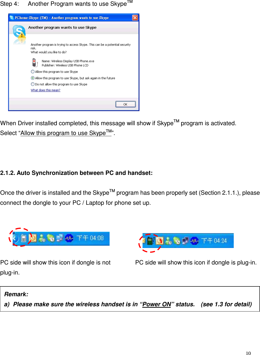  10   Step 4:      Another Program wants to use SkypeTM            When Driver installed completed, this message will show if SkypeTM program is activated. Select &ldquo;Allow this program to use SkypeTM&rdquo;.    2.1.2. Auto Synchronization between PC and handset:  Once the driver is installed and the SkypeTM program has been properly set (Section 2.1.1.), please connect the dongle to your PC / Laptop for phone set up.          PC side will show this icon if dongle is not plug-in.          PC side will show this icon if dongle is plug-in.         Remark:     a)  Please make sure the wireless handset is in &ldquo;Power ON&rdquo; status.    (see 1.3 for detail) 