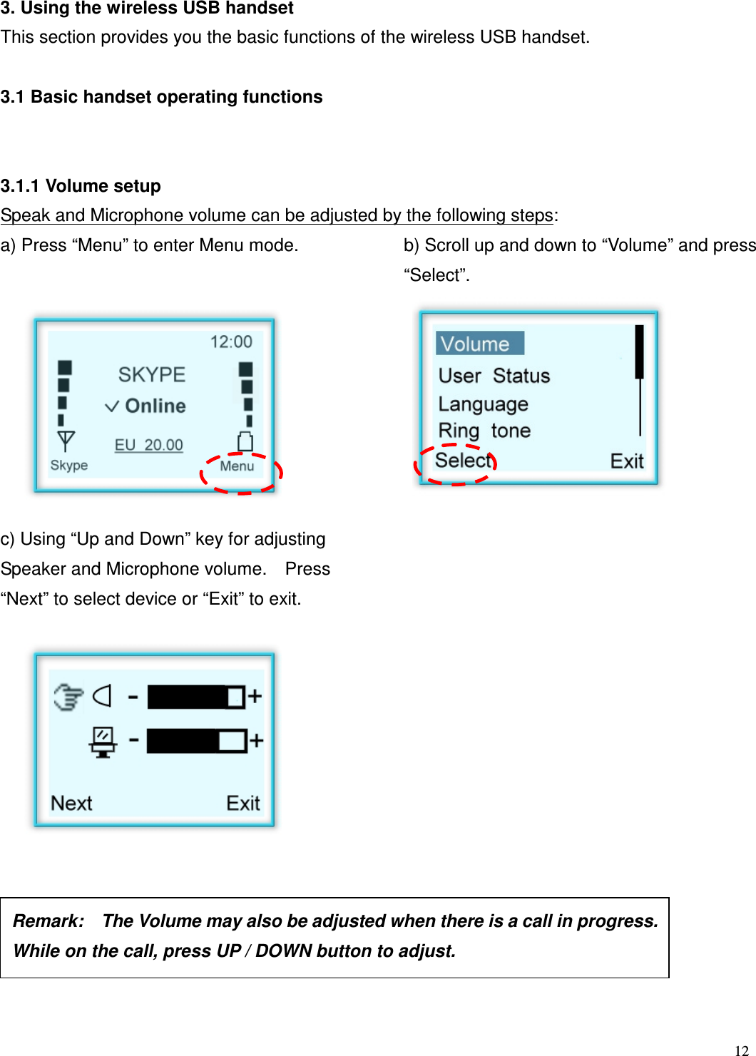  12   3. Using the wireless USB handset This section provides you the basic functions of the wireless USB handset.  3.1 Basic handset operating functions       3.1.1 Volume setup Speak and Microphone volume can be adjusted by the following steps: a) Press &ldquo;Menu&rdquo; to enter Menu mode.  b) Scroll up and down to &ldquo;Volume&rdquo; and press &ldquo;Select&rdquo;.              c) Using &ldquo;Up and Down&rdquo; key for adjusting Speaker and Microphone volume.    Press &ldquo;Next&rdquo; to select device or &ldquo;Exit&rdquo; to exit.                        Remark:    The Volume may also be adjusted when there is a call in progress.   While on the call, press UP / DOWN button to adjust.    