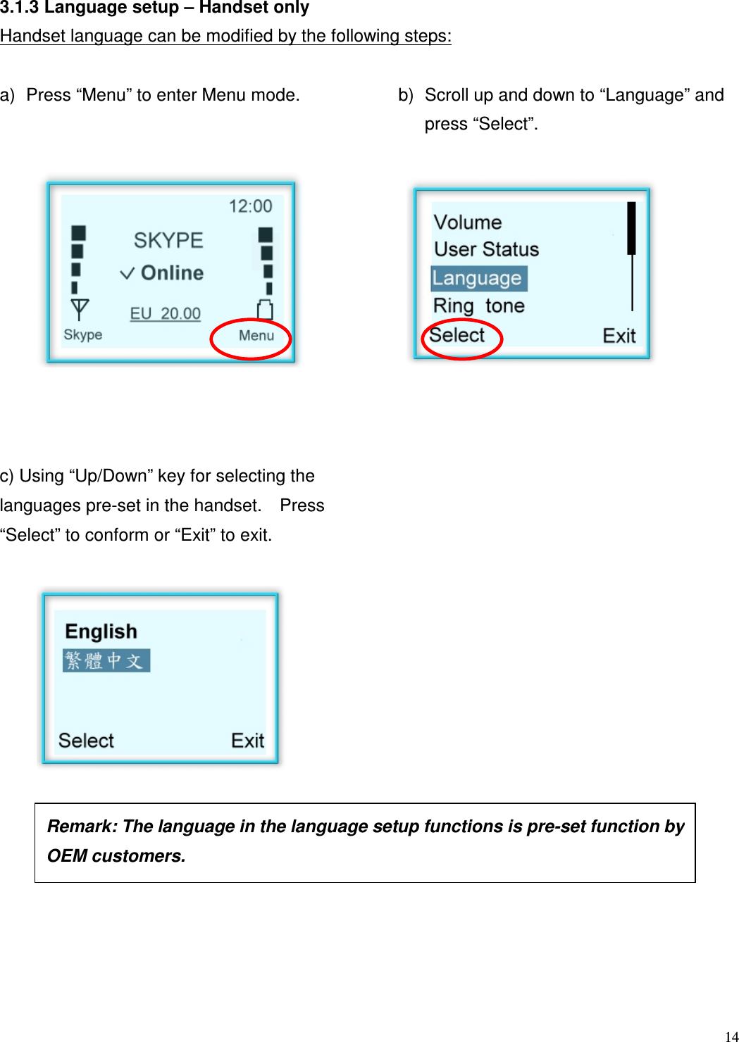  14   3.1.3 Language setup &ndash; Handset only Handset language can be modified by the following steps:  a)  Press &ldquo;Menu&rdquo; to enter Menu mode.     b)  Scroll up and down to &ldquo;Language&rdquo; and press &ldquo;Select&rdquo;.             c) Using &ldquo;Up/Down&rdquo; key for selecting the languages pre-set in the handset.    Press &ldquo;Select&rdquo; to conform or &ldquo;Exit&rdquo; to exit.                     Remark: The language in the language setup functions is pre-set function by OEM customers.    