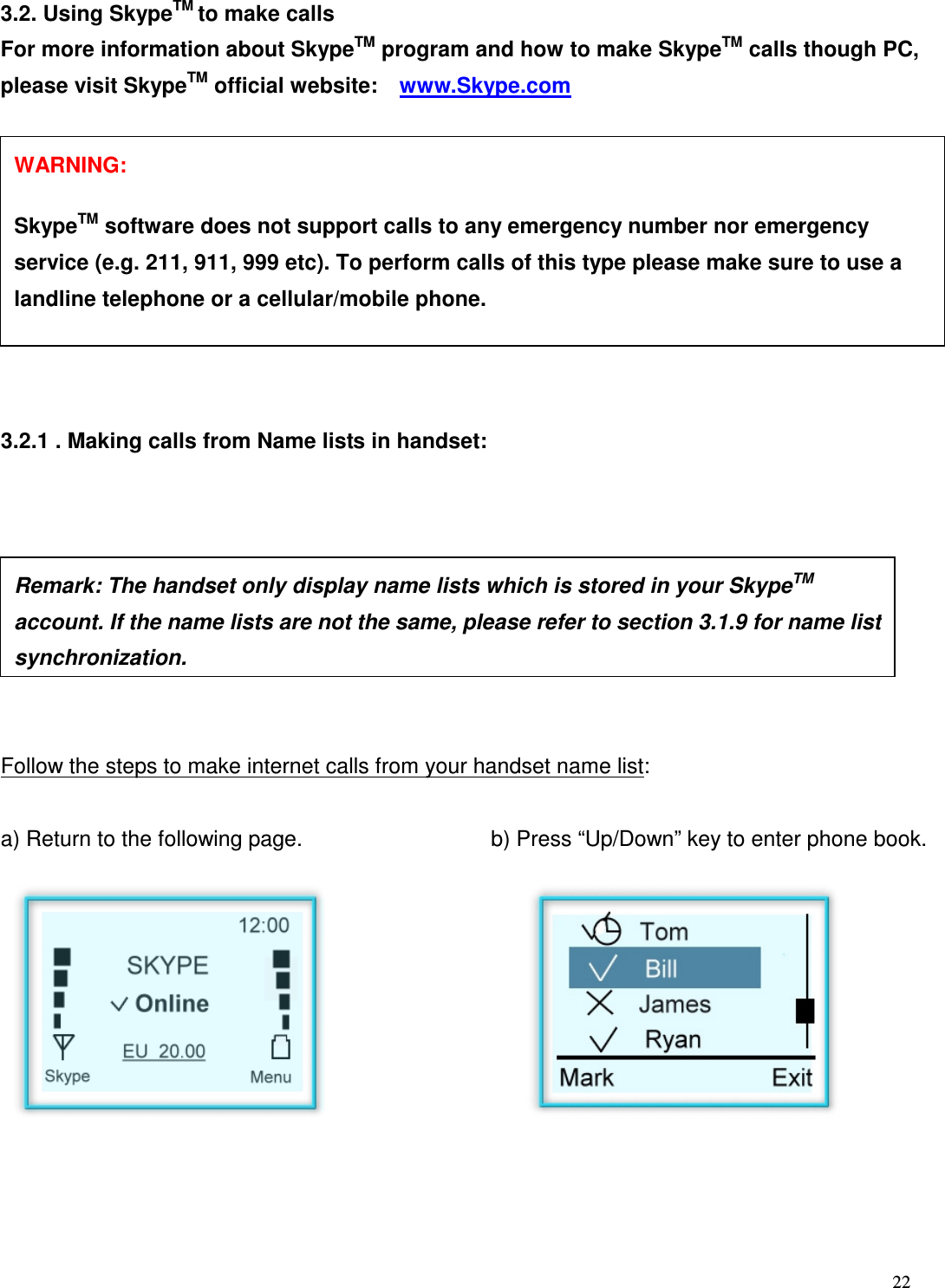  22   3.2. Using SkypeTM to make calls For more information about SkypeTM program and how to make SkypeTM calls though PC, please visit SkypeTM official website:    www.Skype.com    3.2.1 . Making calls from Name lists in handset:         Follow the steps to make internet calls from your handset name list:  a) Return to the following page.    b) Press &ldquo;Up/Down&rdquo; key to enter phone book.             Remark: The handset only display name lists which is stored in your SkypeTM account. If the name lists are not the same, please refer to section 3.1.9 for name list synchronization.  WARNING:      SkypeTM software does not support calls to any emergency number nor emergency service (e.g. 211, 911, 999 etc). To perform calls of this type please make sure to use a landline telephone or a cellular/mobile phone. 