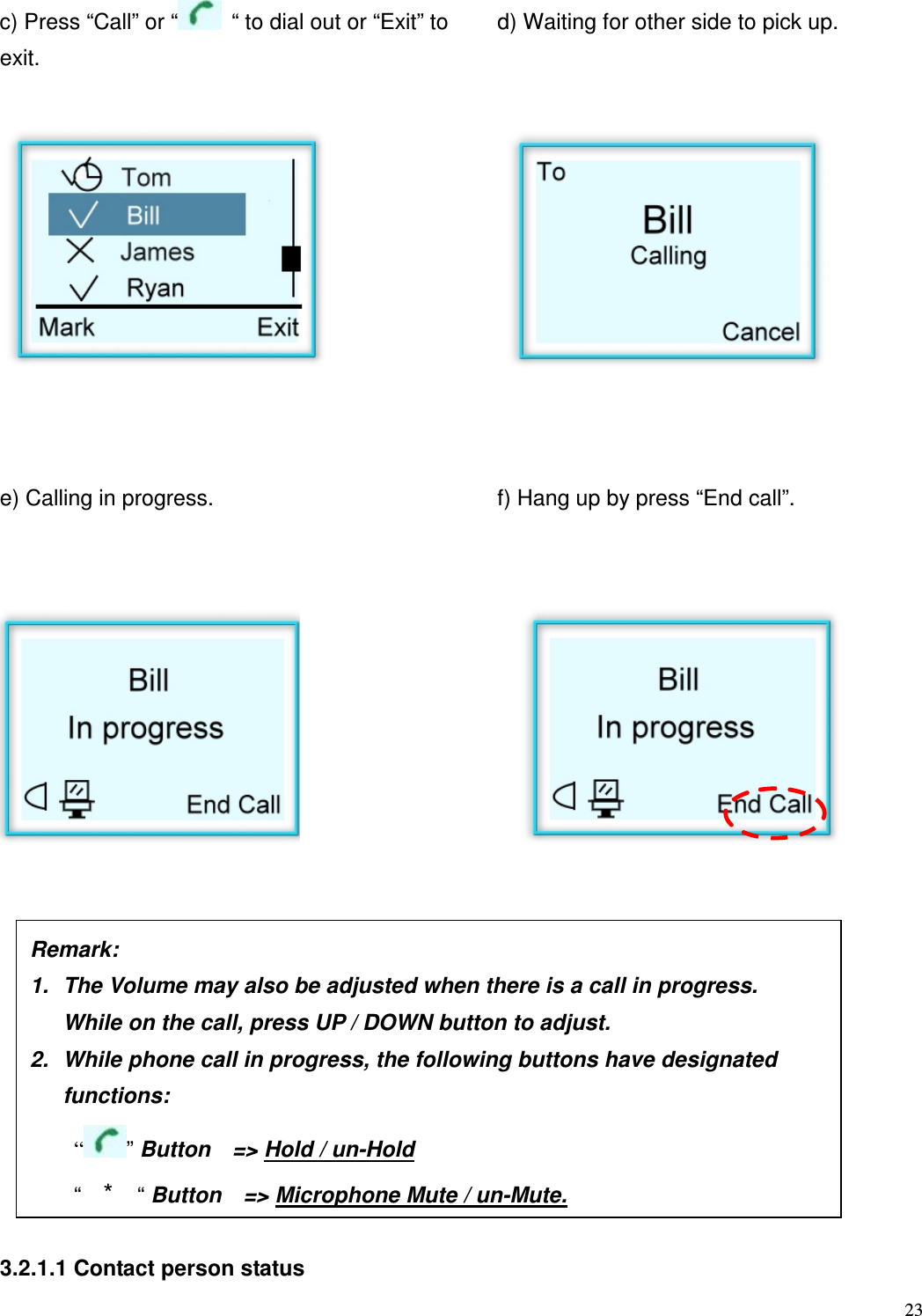  23   c) Press &ldquo;Call&rdquo; or &ldquo;   &ldquo; to dial out or &ldquo;Exit&rdquo; to exit. d) Waiting for other side to pick up.            e) Calling in progress.         f) Hang up by press &ldquo;End call&rdquo;.                       3.2.1.1 Contact person status  Remark:     1.  The Volume may also be adjusted when there is a call in progress.   While on the call, press UP / DOWN button to adjust.   2.  While phone call in progress, the following buttons have designated   functions:       &ldquo; &rdquo; Button    => Hold / un-Hold     &ldquo;  *  &ldquo; Button    => Microphone Mute / un-Mute. 