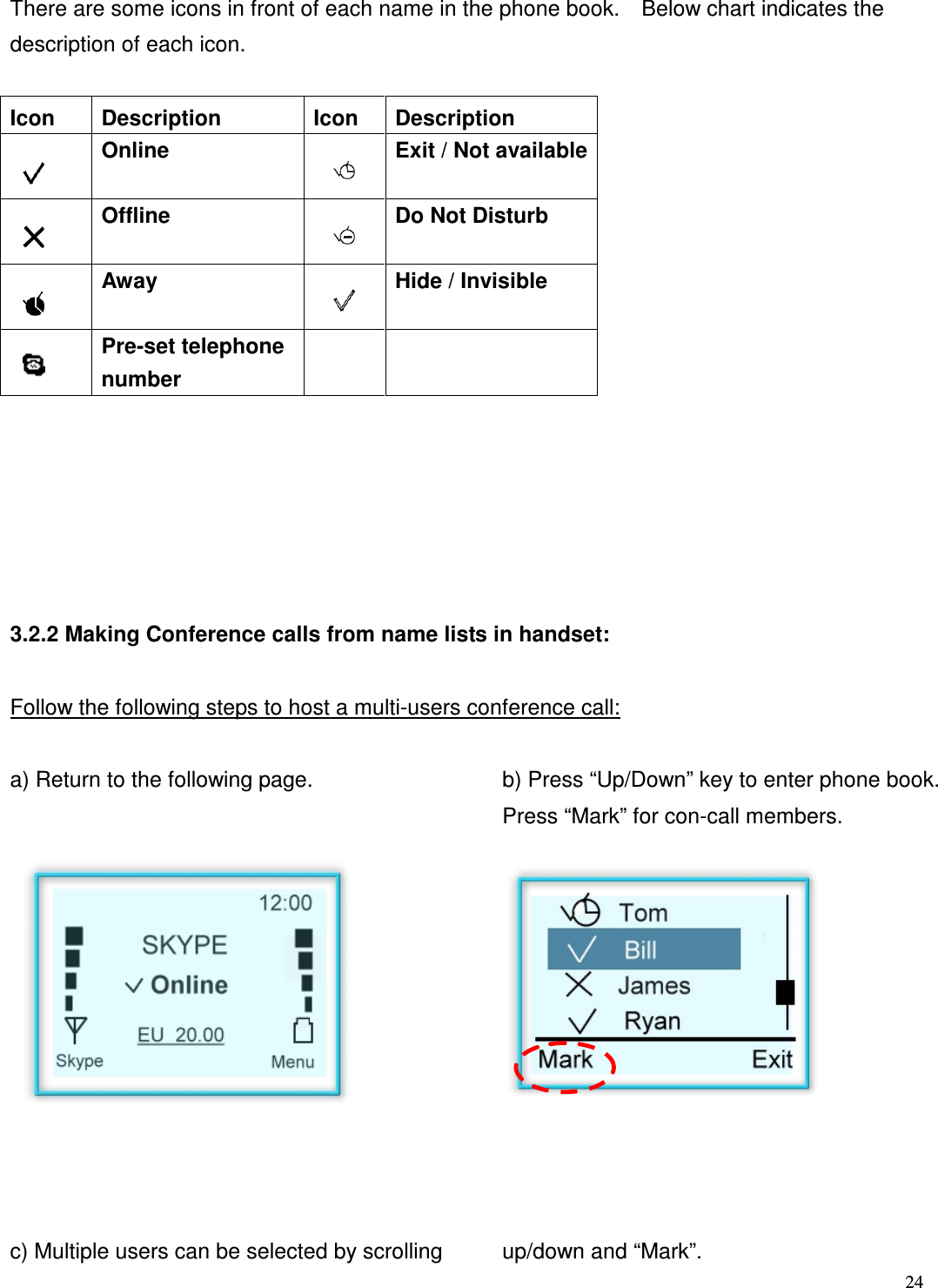  24   There are some icons in front of each name in the phone book.    Below chart indicates the description of each icon.  Icon  Description  Icon  Description  Online    Exit / Not available  Offline    Do Not Disturb  Away    Hide / Invisible  Pre-set telephone number          3.2.2 Making Conference calls from name lists in handset:  Follow the following steps to host a multi-users conference call:  a) Return to the following page.  b) Press &ldquo;Up/Down&rdquo; key to enter phone book. Press &ldquo;Mark&rdquo; for con-call members.              c) Multiple users can be selected by scrolling  up/down and &ldquo;Mark&rdquo;.    