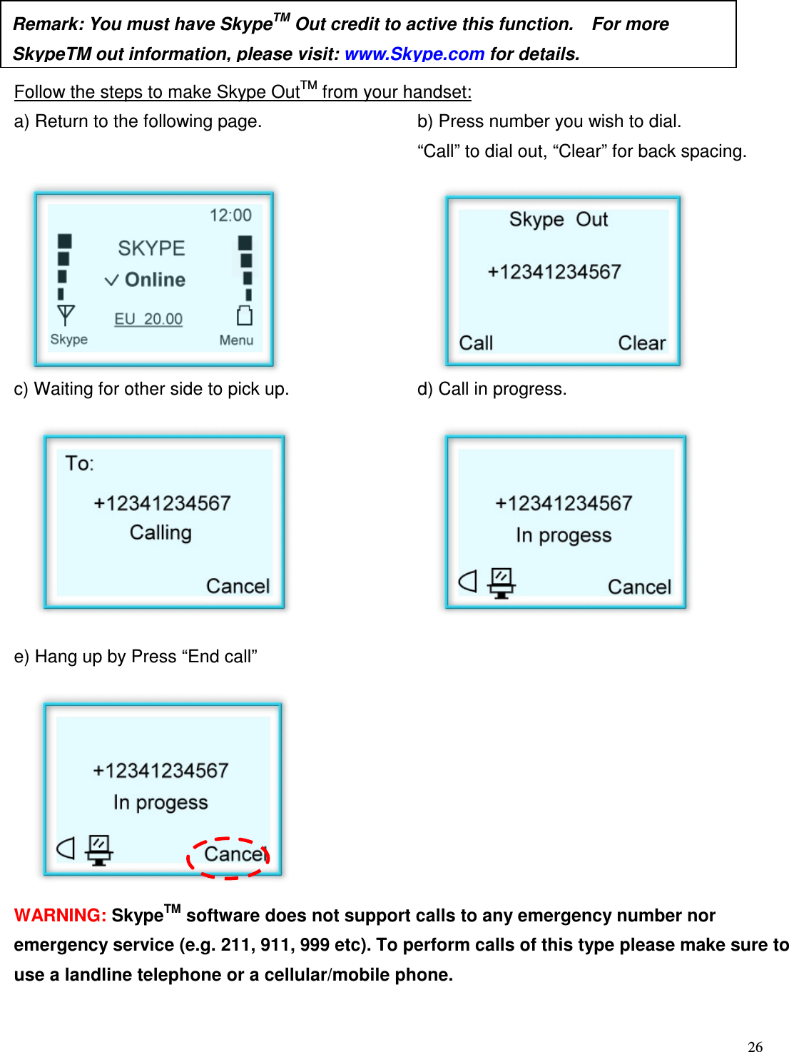  26      Follow the steps to make Skype OutTM from your handset: a) Return to the following page.  b) Press number you wish to dial.     &ldquo;Call&rdquo; to dial out, &ldquo;Clear&rdquo; for back spacing.             c) Waiting for other side to pick up.    d) Call in progress.           e) Hang up by Press &ldquo;End call&rdquo;               WARNING: SkypeTM software does not support calls to any emergency number nor emergency service (e.g. 211, 911, 999 etc). To perform calls of this type please make sure to use a landline telephone or a cellular/mobile phone. Remark: You must have SkypeTM Out credit to active this function.    For more SkypeTM out information, please visit: www.Skype.com for details.  