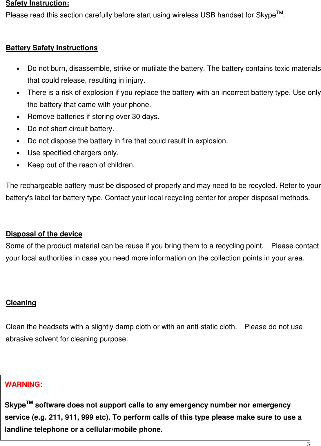  3    Safety Instruction: Please read this section carefully before start using wireless USB handset for SkypeTM. Battery Safety Instructions    &bull;     Do not burn, disassemble, strike or mutilate the battery. The battery contains toxic materials that could release, resulting in injury.   &bull; There is a risk of explosion if you replace the battery with an incorrect battery type. Use only the battery that came with your phone.   &bull; Remove batteries if storing over 30 days.   &bull;     Do not short circuit battery.   &bull; Do not dispose the battery in fire that could result in explosion.   &bull; Use specified chargers only.   &bull; Keep out of the reach of children.   The rechargeable battery must be disposed of properly and may need to be recycled. Refer to your battery's label for battery type. Contact your local recycling center for proper disposal methods.   Disposal of the device Some of the product material can be reuse if you bring them to a recycling point.    Please contact your local authorities in case you need more information on the collection points in your area.    Cleaning  Clean the headsets with a slightly damp cloth or with an anti-static cloth.    Please do not use abrasive solvent for cleaning purpose.          WARNING:      SkypeTM software does not support calls to any emergency number nor emergency service (e.g. 211, 911, 999 etc). To perform calls of this type please make sure to use a landline telephone or a cellular/mobile phone. 