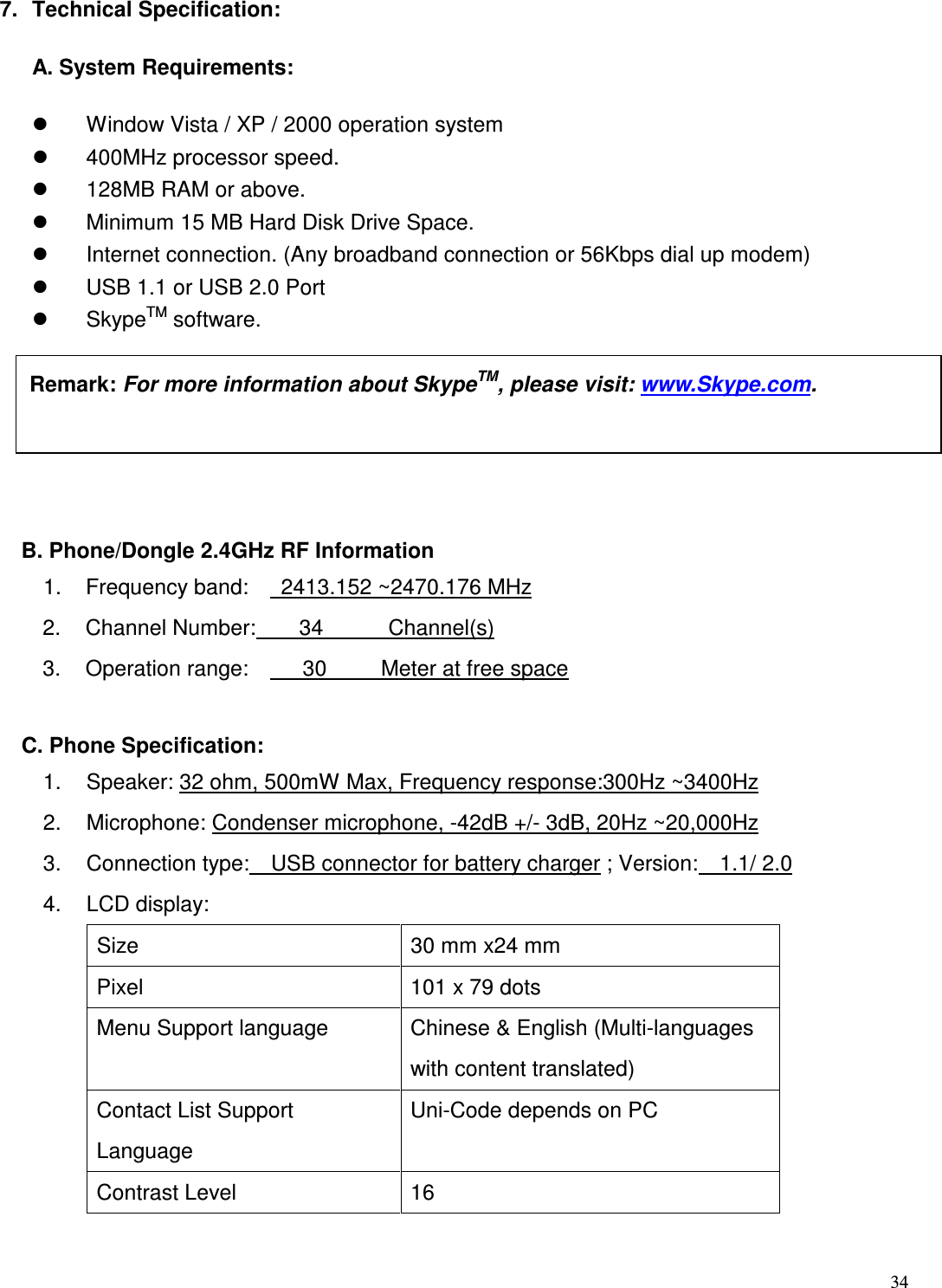  34   7.  Technical Specification: A. System Requirements:   Window Vista / XP / 2000 operation system     400MHz processor speed.     128MB RAM or above.     Minimum 15 MB Hard Disk Drive Space.     Internet connection. (Any broadband connection or 56Kbps dial up modem)     USB 1.1 or USB 2.0 Port   SkypeTM software.    B. Phone/Dongle 2.4GHz RF Information 1.  Frequency band:      2413.152 ~2470.176 MHz 2.  Channel Number:        34            Channel(s) 3.  Operation range:          30          Meter at free space    C. Phone Specification: 1.  Speaker: 32 ohm, 500mW Max, Frequency response:300Hz ~3400Hz 2.  Microphone: Condenser microphone, -42dB +/- 3dB, 20Hz ~20,000Hz   3.  Connection type:    USB connector for battery charger ; Version:    1.1/ 2.0 4.  LCD display: Size  30 mm x24 mm Pixel  101 x 79 dots Menu Support language  Chinese &amp; English (Multi-languages with content translated) Contact List Support Language Uni-Code depends on PC Contrast Level  16  Remark: For more information about SkypeTM, please visit: www.Skype.com.    
