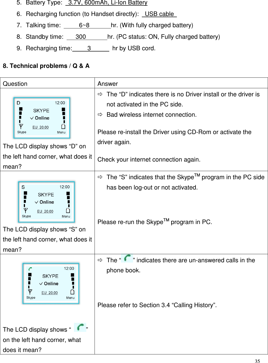  35   5.  Battery Type:    3.7V, 600mAh, Li-Ion Battery 6.  Recharging function (to Handset directly):    USB cable   7.  Talking time:            6~8              hr. (With fully charged battery)     8.  Standby time:        300              hr. (PC status: ON, Fully charged battery) 9.  Recharging time:          3              hr by USB cord.   8. Technical problems / Q &amp; A Question  Answer    The LCD display shows &ldquo;D&rdquo; on the left hand corner, what does it mean?  The &ldquo;D&rdquo; indicates there is no Driver install or the driver is not activated in the PC side.      Bad wireless internet connection.     Please re-install the Driver using CD-Rom or activate the driver again. Check your internet connection again.      The LCD display shows &ldquo;S&rdquo; on the left hand corner, what does it mean?  The &ldquo;S&rdquo; indicates that the SkypeTM program in the PC side has been log-out or not activated.  Please re-run the SkypeTM program in PC.     The LCD display shows &ldquo;  &rdquo; on the left hand corner, what does it mean?  The &ldquo; &rdquo; indicates there are un-answered calls in the phone book.  Please refer to Section 3.4 &ldquo;Calling History&rdquo;. 