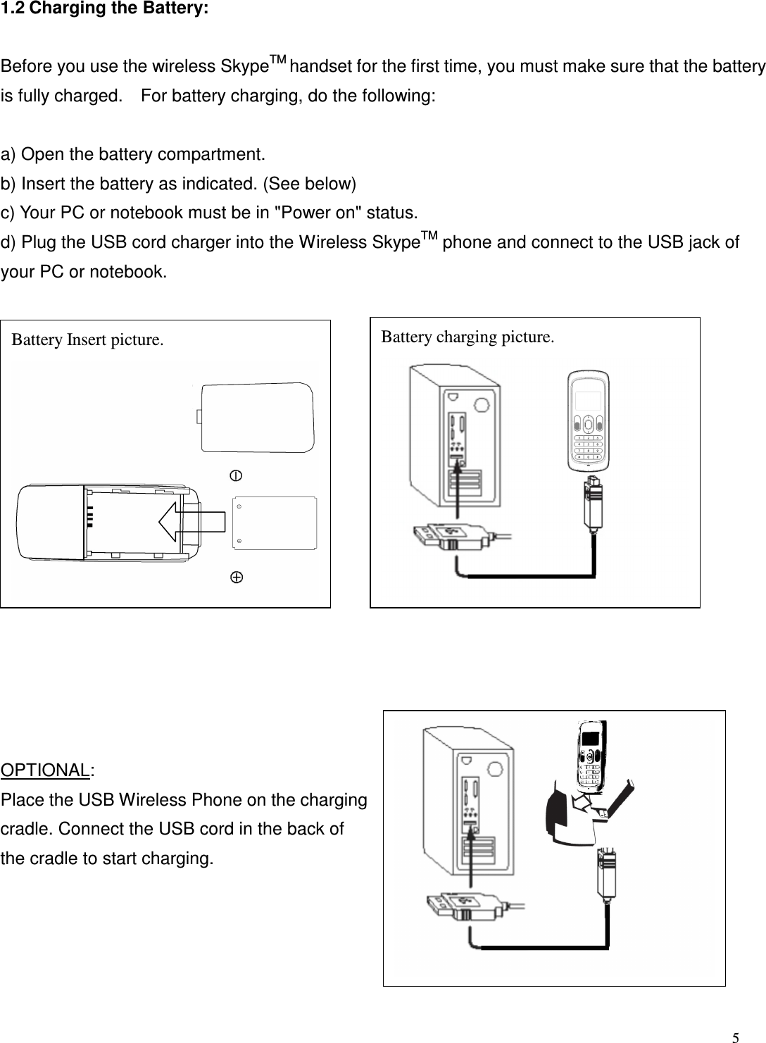  5   1.2 Charging the Battery:    Before you use the wireless SkypeTM handset for the first time, you must make sure that the battery is fully charged.    For battery charging, do the following:  a) Open the battery compartment.   b) Insert the battery as indicated. (See below) c) Your PC or notebook must be in "Power on" status.   d) Plug the USB cord charger into the Wireless SkypeTM phone and connect to the USB jack of your PC or notebook.                   OPTIONAL: Place the USB Wireless Phone on the charging cradle. Connect the USB cord in the back of the cradle to start charging.        Battery Insert picture.  Battery charging picture. 