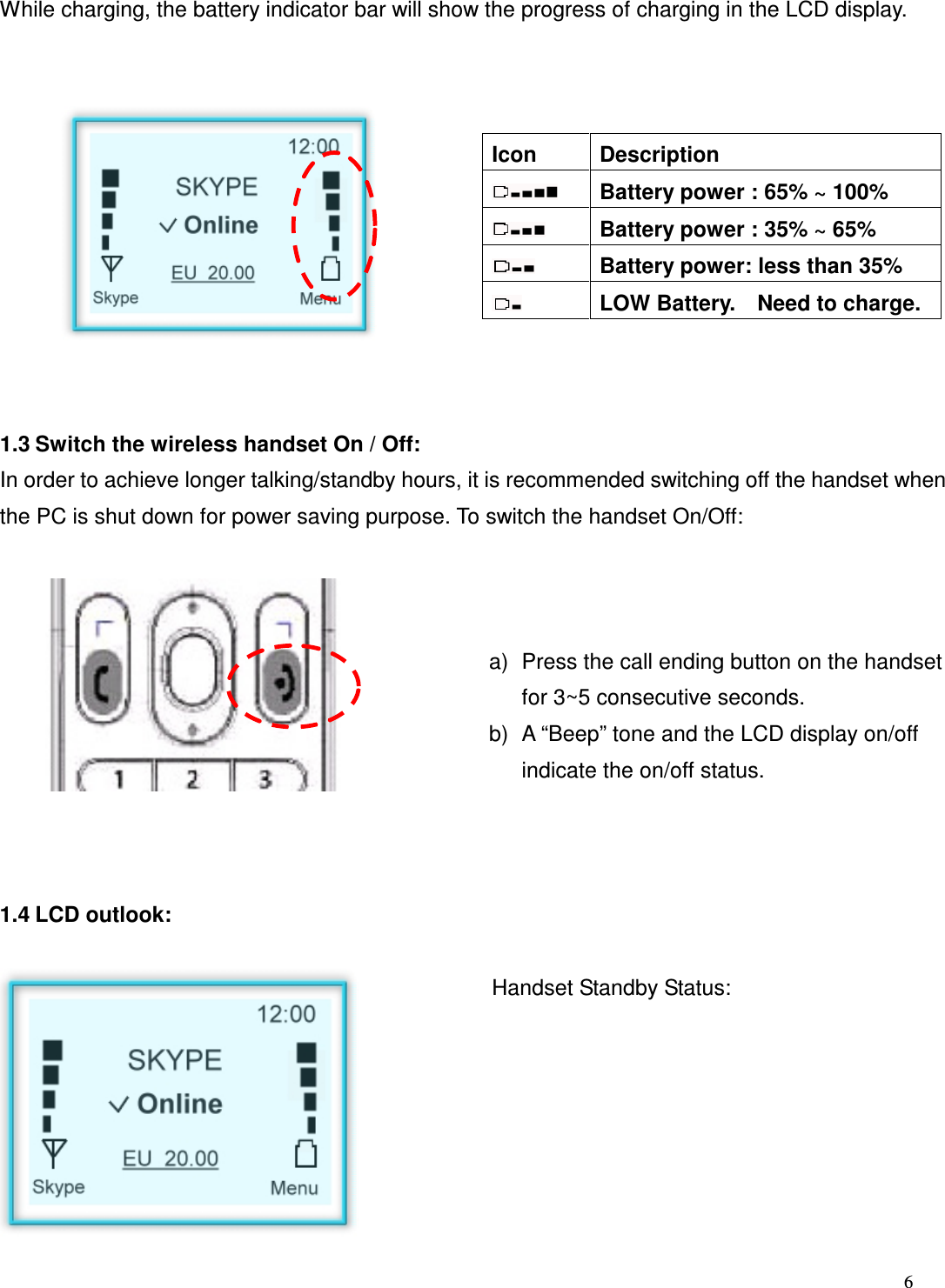  6   While charging, the battery indicator bar will show the progress of charging in the LCD display.               Icon  Description   Battery power : 65% ~ 100%   Battery power : 35% ~ 65%   Battery power: less than 35%   LOW Battery.    Need to charge.   1.3 Switch the wireless handset On / Off: In order to achieve longer talking/standby hours, it is recommended switching off the handset when the PC is shut down for power saving purpose. To switch the handset On/Off:              a)  Press the call ending button on the handset for 3~5 consecutive seconds. b)  A &ldquo;Beep&rdquo; tone and the LCD display on/off indicate the on/off status.   1.4 LCD outlook:      Handset Standby Status:          