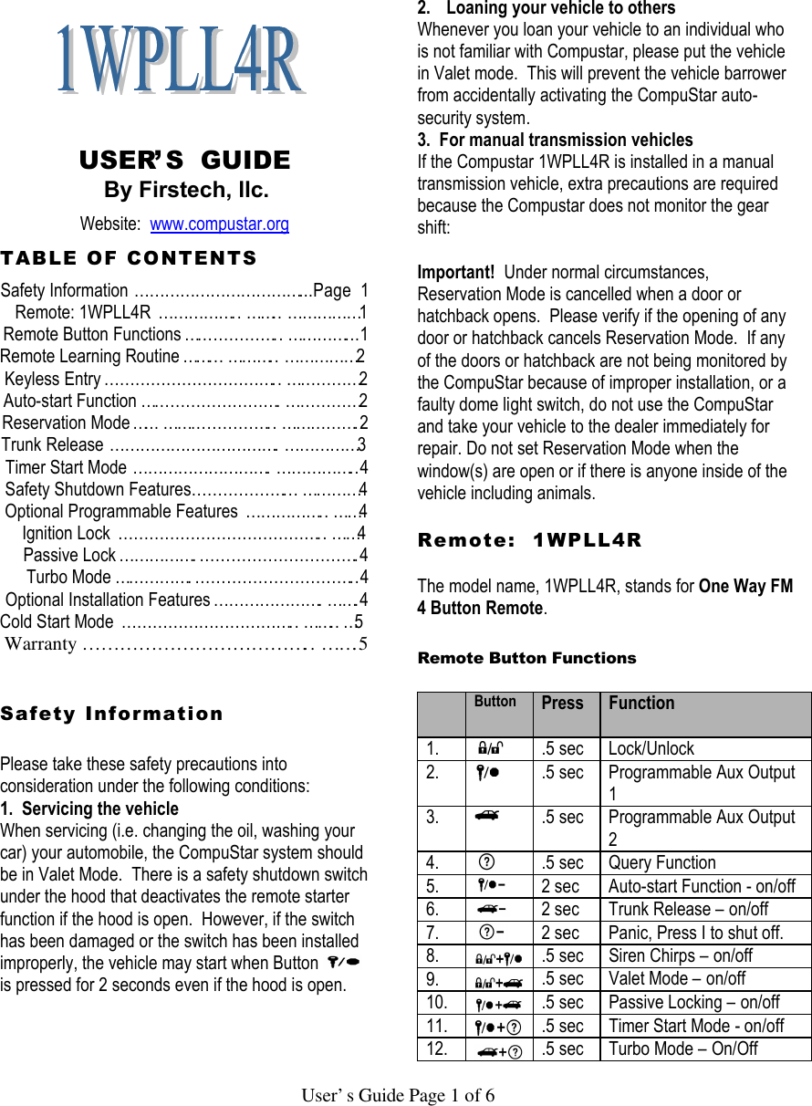   User’s Guide Page 1 of 6     USER’S  GUIDE By Firstech, llc. Website:  www.compustar.org TABLE OF CONTENTS Safety Information……………………………...Page  1 Remote: 1WPLL4R ……………..……..……………1 Remote Button Functions………………..…………...1   Remote Learning Routine……...………..……………2 Keyless Entry……………………………..……………2 Auto-start Function……………………….……………2 Reservation Mode…...…………………..…………….2 Trunk Release…………………………….……………3 Timer Start Mode……………………….……………..4 Safety Shutdown Features………………...…………4 Optional Programmable Features ……………..……4      Ignition Lock …………………………………..……4    Passive Lock…………….………………………….4      Turbo Mode…………….…………………………..4    Optional Installation Features………………….…….4 Cold Start Mode ……………………………..……..…5 Warranty………………………………..…….5   Safety Information   Please take these safety precautions into consideration under the following conditions:  1.  Servicing the vehicle When servicing (i.e. changing the oil, washing your car) your automobile, the CompuStar system should be in Valet Mode.  There is a safety shutdown switch under the hood that deactivates the remote starter function if the hood is open.  However, if the switch has been damaged or the switch has been installed improperly, the vehicle may start when Button   is pressed for 2 seconds even if the hood is open.     2. Loaning your vehicle to others Whenever you loan your vehicle to an individual who is not familiar with Compustar, please put the vehicle in Valet mode.  This will prevent the vehicle barrower from accidentally activating the CompuStar auto-security system.   3.  For manual transmission vehicles If the Compustar 1WPLL4R is installed in a manual transmission vehicle, extra precautions are required because the Compustar does not monitor the gear shift:   Important!  Under normal circumstances, Reservation Mode is cancelled when a door or hatchback opens.  Please verify if the opening of any door or hatchback cancels Reservation Mode.  If any of the doors or hatchback are not being monitored by the CompuStar because of improper installation, or a faulty dome light switch, do not use the CompuStar and take your vehicle to the dealer immediately for repair. Do not set Reservation Mode when the window(s) are open or if there is anyone inside of the vehicle including animals.   Remote:  1WPLL4R    The model name, 1WPLL4R, stands for One Way FM 4 Button Remote.   Remote Button Functions    Button Press  Function 1.  .5 sec Lock/Unlock 2.  .5 sec Programmable Aux Output 1 3.  .5 sec Programmable Aux Output 2 4.  .5 sec Query Function  5.  2 sec Auto-start Function - on/off 6.  2 sec Trunk Release – on/off 7.  2 sec Panic, Press I to shut off.  8.  .5 sec Siren Chirps – on/off 9.  .5 sec Valet Mode – on/off 10.  .5 sec Passive Locking – on/off 11.  .5 sec Timer Start Mode - on/off 12.  .5 sec Turbo Mode – On/Off 