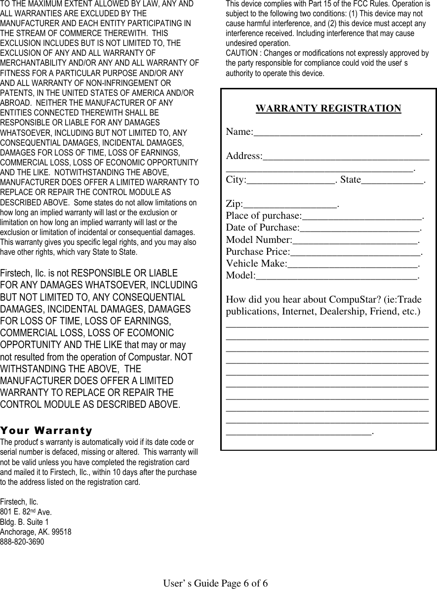   User’s Guide Page 6 of 6  TO THE MAXIMUM EXTENT ALLOWED BY LAW, ANY AND ALL WARRANTIES ARE EXCLUDED BY THE MANUFACTURER AND EACH ENTITY PARTICIPATING IN THE STREAM OF COMMERCE THEREWITH.  THIS EXCLUSION INCLUDES BUT IS NOT LIMITED TO, THE EXCLUSION OF ANY AND ALL WARRANTY OF MERCHANTABILITY AND/OR ANY AND ALL WARRANTY OF FITNESS FOR A PARTICULAR PURPOSE AND/OR ANY AND ALL WARRANTY OF NON-INFRINGEMENT OR PATENTS, IN THE UNITED STATES OF AMERICA AND/OR ABROAD.  NEITHER THE MANUFACTURER OF ANY ENTITIES CONNECTED THEREWITH SHALL BE RESPONSIBLE OR LIABLE FOR ANY DAMAGES WHATSOEVER, INCLUDING BUT NOT LIMITED TO, ANY CONSEQUENTIAL DAMAGES, INCIDENTAL DAMAGES, DAMAGES FOR LOSS OF TIME, LOSS OF EARNINGS, COMMERCIAL LOSS, LOSS OF ECONOMIC OPPORTUNITY AND THE LIKE.  NOTWITHSTANDING THE ABOVE, MANUFACTURER DOES OFFER A LIMITED WARRANTY TO REPLACE OR REPAIR THE CONTROL MODULE AS DESCRIBED ABOVE.  Some states do not allow limitations on how long an implied warranty will last or the exclusion or limitation on how long an implied warranty will last or the exclusion or limitation of incidental or consequential damages.  This warranty gives you specific legal rights, and you may also have other rights, which vary State to State.  Firstech, Ilc. is not RESPONSIBLE OR LIABLE FOR ANY DAMAGES WHATSOEVER, INCLUDING BUT NOT LIMITED TO, ANY CONSEQUENTIAL DAMAGES, INCIDENTAL DAMAGES, DAMAGES FOR LOSS OF TIME, LOSS OF EARNINGS, COMMERCIAL LOSS, LOSS OF ECOMONIC OPPORTUNITY AND THE LIKE that may or may not resulted from the operation of Compustar. NOT WITHSTANDING THE ABOVE,  THE MANUFACTURER DOES OFFER A LIMITED WARRANTY TO REPLACE OR REPAIR THE CONTROL MODULE AS DESCRIBED ABOVE.   Your Warranty The product’s warranty is automatically void if its date code or serial number is defaced, missing or altered.  This warranty will not be valid unless you have completed the registration card and mailed it to Firstech, Ilc., within 10 days after the purchase to the address listed on the registration card.  Firstech, Ilc. 801 E. 82nd Ave. Bldg. B. Suite 1 Anchorage, AK. 99518 888-820-3690    This device complies with Part 15 of the FCC Rules. Operation is subject to the following two conditions: (1) This device may not cause harmful interference, and (2) this device must accept any interference received. Including interference that may cause undesired operation. CAUTION : Changes or modifications not expressly approved by the party responsible for compliance could void the user’s authority to operate this device.   WARRANTY REGISTRATION  Name:________________________________.  Address:____________________________________________________________________. City:_________________. State____________.  Zip:__________________. Place of purchase:_______________________. Date of Purchase:_______________________. Model Number:________________________. Purchase Price:_________________________. Vehicle Make:_________________________. Model:_______________________________.  How did you hear about CompuStar? (ie:Trade publications, Internet, Dealership, Friend, etc.) ___________________________________________________________________________________________________________________________________________________________________________________________________________________________________________________________________________________________________________________________________________________________________________________________.  